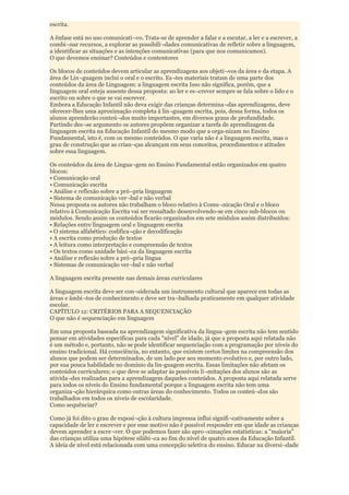 escrita.

A ênfase está no uso comunicati¬vo. Trata-se de aprender a falar e a escutar, a ler e a escrever, a
combi¬nar recursos, a explorar as possibili¬dades comunicativas de refletir sobre a linguagem,
a identificar as situações e as intenções comunicativas (para que nos comunicamos).
O que devemos ensinar? Conteúdos e contentores

Os blocos de conteúdos devem articular as aprendizagens aos objeti¬vos da área e da etapa. A
área de Lin¬guagem inclui o oral e o escrito. Es¬tes materiais tratam de uma parte dos
conteúdos da área de Linguagem: a linguagem escrita Isso não significa, porém, que a
linguagem oral esteja ausente dessa proposta: ao ler e es¬crever sempre se fala sobre o lido e o
escrito ou sobre o que se vai escrever.
Embora a Educação Infantil não deva exigir das crianças determina¬das aprendizagens, deve
oferecer-lhes uma aproximação completa à lin¬guagem escrita, pois, dessa forma, todos os
alunos aprenderão conteú¬dos muito importantes, em diversos graus de profundidade.
Partindo des¬se argumento os autores propõem organizar a tarefa de aprendizagem da
linguagem escrita na Educação Infantil do mesmo modo que a orga-nizam no Ensino
Fundamental, isto é, com os mesmo conteúdos. O que varia não é a linguagem escrita, mas o
grau de construção que as crian¬ças alcançam em seus conceitos, procedimentos e atitudes
sobre essa linguagem.

Os conteúdos da área de Lingua¬gem no Ensino Fundamental estão organizados em quatro
blocos:
• Comunicação oral
• Comunicação escrita
• Análise e reflexão sobre a pró¬pria linguagem
• Sistema de comunicação ver¬bal e não verbal
Nessa proposta os autores não trabalham o bloco relativo à Comu¬nicação Oral e o bloco
relativo à Comunicação Escrita vai ser ressaltado desenvolvendo-se em cinco sub-blocos ou
módulos. Sendo assim os conteúdos ficarão organizados em sete módulos assim distribuídos:
• Relações entre linguagem oral e linguagem escrita
• O sistema alfabético: codifica¬ção e decodificação
• A escrita como produção de textos
• A leitura como interpretação e compreensão de textos
• Os textos como unidade bási¬ca da linguagem escrita
• Análise e reflexão sobre a pró¬pria língua
• Sistemas de comunicação ver¬bal e não verbal

A linguagem escrita presente nas demais áreas curriculares

A linguagem escrita deve ser con¬siderada um instrumento cultural que aparece em todas as
áreas e âmbi¬tos de conhecimento e deve ser tra¬balhada praticamente em qualquer atividade
escolar.
CAPÍTULO 12: CRITÉRIOS PARA A SEQUENCIAÇÃO
O que não é sequenciação em linguagem

Em uma proposta baseada na aprendizagem significativa da lingua¬gem escrita não tem sentido
pensar em atividades específicas para cada "nível" de idade, já que a proposta aqui relatada não
é um método e, portanto, não se pode identificar sequenciação com a programação por níveis do
ensino tradicional. Há consciência, no entanto, que existem certos limites na compreensão dos
alunos que podem ser determinados, de um lado por seu momento evolutivo e, por outro lado,
por sua pouca habilidade no domínio da lin-guagem escrita. Essas limitações não afetam os
conteúdos curriculares; o que deve se adaptar às possíveis li¬mitações dos alunos são as
ativida¬des realizadas para a aprendizagem daqueles conteúdos. A proposta aqui relatada serve
para iodos os níveis do Ensino fundamental porque a linguagem escrita não tem uma
organiza¬ção hierárquica como outras áreas do conhecimento. Todos os conteú¬dos são
trabalhados em todos os níveis de escolaridade.
Como sequênciar?

Como já foi dito o grau de exposi¬ção à cultura impressa influi signifi¬cativamente sobre a
capacidade de ler e escrever e por esse motivo não é possível responder em que idade as crianças
devem aprender a escre¬ver. O que podemos fazer são apro¬ximações estatísticas: a "maioria"
das crianças utiliza uma hipótese silábi¬ca ao fim do nível de quatro anos da Educação Infantil.
A ideia de nível está relacionada com uma concepção seletiva do ensino. Educar na diversi¬dade
 