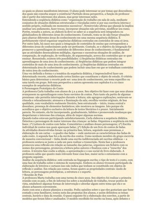 os quais os alunos manifestem interesse. O aluno pode interessar-se por temas que desconhece,
dos quais não conceba sequer a existência? Partindo dessa perspectiva, a função do professor
não é partir dos interesses dos alunos, mas gerar interesses neles.
Entendendo a seqüência didática como “organização do trabalho em sala de aula, mediante
conjuntos de situações didáticas estruturadas e vinculadas entre si por sua coerência interna e
sentido próprio, realizada em momentos sucessivos”, Nemirovisky afirma que planejá-la implica
analisar seu andamento, fazer trocas, incorporar situações não previstas, modificar seu rumo.
Porém, ressalta a autora, ao elaborá-la deve-se saber se a sequência será integradora ou
globalizadora de diferentes áreas do conhecimento. Contudo, trata-se de não forçar situações
para abarcar diferentes áreas do conhecimento em uma mesma sequência didática. É
perfeitamente viável organizar sequências didáticas centradas em conteúdos de uma só área.
Por outro lado, há casos nos quais a integração de conteúdos de ensino que correspondem a
diferentes áreas do conhecimento pode ser pertinente. Contudo, se o objetivo da integração for
promover a aprendizagem de conteúdos de diferentes áreas de conhecimento, é fundamental
que as atividades desencadeiem múltiplas, rigorosas e sucessivas situações de análise, de
comparação, de exploração, de verificação, de argumentação, acerca dos conteúdos que se quer
ensinar. Resumindo, existem três possibilidades: 1) Seqüências didáticas centradas em
aprendizagens de uma área do conhecimento. 2) Seqüências didáticas que podem integrar
conteúdos de mais de uma área de conhecimento. 3) Seqüências didáticas centradas em
determinada área do conhecimento que podem incluir uma fase em que se trabalham conteúdos
de outra área do conhecimento.
Uma vez definida a forma e a temática da sequência didática, é imprescindível fazer um
determinado recorte, estabelecendo certos limites que constituem o objeto de estudo. O critério
básico para determinar o recorte pode ser: uma área de conhecimento, um tema específico ou
uma tarefa em grupo. Sob essa perspectiva a autora apresenta nos capítulos 6 a 10 cinco
exemplos de sequências didáticas.
6 Personagem Prototípico do Conto
A professora Carla trabalha com alunos de 3 a 4 anos. Seu objetivo foi fazer com que seus alunos
avançassem na aprendizagem como bons ouvintes de contos. Para tanto ela partiu de algumas
premissas: não permitia interrupções durante a leitura; não agregava explicações; sentavam-se
cômoda e relaxadamente; atenuava a iluminação da sala; escolhia versões originais, de boa
qualidade, com vocabulário realmente literário, bem estruturado – início, trama central e
desenlace; presença de elementos fantásticos; não mostrava as imagens. Isto porque ela
acreditava que o objetivo exclusivo da leitura de textos literários é o prazer. Inicialmente
parecia. No entanto, ela foi incorporando, gradualmente, hábitos e promovendo mudanças que
despertaram o interesse das crianças, além de impor algumas normas.
Quando todos estavam participando satisfatoriamente, Carla elaborou a sequência didática.
Detectou o personagem de maior interesse das crianças: as fadas. Organizou a seqüência em três
fases: 1ª) Leitura de contos com fadas. Comentários e análises desses personagens; 2ª) Escrita
individual de contos nos quais apareçam fadas; 3ª) Edição de um livro de contos de fadas.
As atividades desenvolvidas foram: na primeira fase, leitura, seguindo suas premissas, e
elaboração de um cartaz – o quadro das fadas – onde anotavam as características das fadas de
cada conto. A segunda fase foi a da escrita dos contos. Como nenhum membro do grupo escrevia
de maneira convencional – tinha desde uma escrita indiferenciada até escritas silábicas – a
professora sentava-se junto a cada um para realizar a transcrição. Nesta fase a professora
promoveu uma reflexão em relação ao tamanho das palavras, organizou um fichário com os
nomes dos personagens, promoveu a leitura pelos autores e finalizou com a “reescrita” dos
contos. À terceira fase coube a edição, a apresentação e o uso social do livro elaborado. A
professora sabia que quanto mais relevante fosse essa fase, maior seria o entusiasmo com a
proposta seguinte.
Análise da sequência didática: está centrada na linguagem escrita; o tipo de texto é o conto, com
uma fase de trabalho sobre o sistema de numeração. Embora os alunos tivessem participado da
elaboração de letreiros e cartazes isso não indica que tenham se constituído em objetos de
reflexão e análise. Em relação aos contos, foram quatro as propriedades centrais: modo de
leitura, as personagens prototípicas, a estrutura e o suporte.
7 Reunião de Pais
A professora Marta trabalha com uma turma de cinco anos. Seu objetivo foi realizar a primeira
reunião com os pais, a fim de informá-los sobre a modalidade de trabalho, trocar pontos de
vista, estabelecer algumas formas de intervenção e abordar algum outro tema que ela e os
alunos achassem conveniente.
Junto com seus a alunos planejou a reunião. Pediu opiniões sobre o que eles gostariam que fosse
contado a seus familiares, tomou nota das propostas dos alunos, e assim delimitou os temas
centrais, horário e data da reunião. O passo seguinte foi a elaboração dos convites, a partir de
modelos que foram lidos e analisados. O modelo escolhido foi escrito na lousa, após debates e
 
