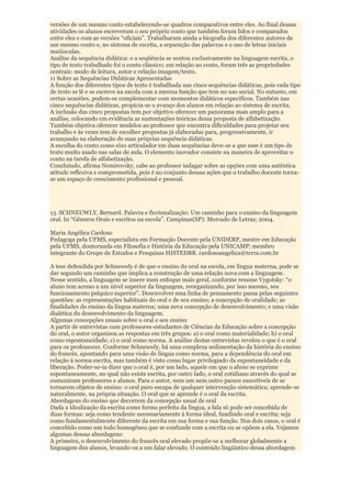 versões de um mesmo conto estabelecendo-se quadros comparativos entre eles. Ao final dessas
atividades os alunos escreveram o seu próprio conto que também foram lidos e comparados
entre eles e com as versões “oficiais”. Trabalharam ainda a biografia dos diferentes autores de
um mesmo conto e, no sistema de escrita, a separação das palavras e o uso de letras iniciais
maiúsculas.
Análise da sequência didática: o a seqüência se sentou exclusivamente na linguagem escrita, o
tipo de texto trabalhado foi o conto clássico; em relação ao conto, foram três as propriedades
centrais: modo de leitura, autor e relação imagem/texto.
11 Sobre as Sequências Didáticas Apresentadas
A função dos diferentes tipos de texto é trabalhada nas cinco sequências didáticas, pois cada tipo
de texto se lê e se escreve na escola com a mesma função que tem no uso social. No entanto, em
certas ocasiões, podem-se complementar com momentos didáticos específicos. Também nas
cinco sequências didáticas, propicia-se o avanço dos alunos em relação ao sistema de escrita.
A inclusão das cinco propostas tem por objetivo oferecer um panorama mais amplo para a
análise, colocando em evidência as sustentações teóricas dessa proposta de alfabetização.
Também objetiva oferecer modelos ao professor que encontra dificuldades para projetar seu
trabalho e às vezes tem de escolher propostas já elaboradas para, progressivamente, ir
avançando na elaboração de suas próprias sequência didáticas.
A escolha do conto como eixo articulador em duas sequências deve-se a que esse é um tipo de
texto muito usado nas salas de aula. O elemento inovador consiste na maneira de aproveitar o
conto na tarefa de alfabetização.
Concluindo, afirma Nemirovsky, cabe ao professor indagar sobre as opções com uma autêntica
atitude reflexiva e comprometida, pois é no conjunto dessas ações que o trabalho docente torna-
se um espaço de crescimento profissional e pessoal.




13. SCHNEUWLY, Bernard. Palavra e ficcionalização: Um caminho para o ensino da linguagem
oral. In “Gêneros Orais e escritos na escola”. Campinas(SP): Mercado de Letras; 2004.

Maria Angélica Cardoso
Pedagoga pela UFMS, especialista em Formação Docente pela UNIDERP, mestre em Educação
pela UFMS, doutoranda em Filosofia e História da Educação pela UNICAMP; membro
integrante do Grupo de Estudos e Pesquisas HISTEDBR. cardosoangelica@terra.com.br

A tese defendida por Schneuwly é de que o ensino do oral na escola, em língua materna, pode se
dar segundo um caminho que implica a construção de uma relação nova com a linguagem.
Nesse sentido, a linguagem se insere num enfoque mais geral, conforme resume Vygotsky: “o
aluno tem acesso a um nível superior da linguagem, reorganizando, por isso mesmo, seu
funcionamento psíquico superior”. Desenvolver essa linha de pensamento passa pelas seguintes
questões: as representações habituais do oral e de seu ensino; a concepção de oralidade; as
finalidades do ensino da língua materna; uma nova concepção de desenvolvimento; e uma visão
dialética do desenvolvimento da linguagem.
Algumas concepções usuais sobre o oral e seu ensino
A partir de entrevistas com professores-estudantes de Ciências da Educação sobre a concepção
do oral, o autor organizou as respostas em três grupos: a) o oral como materialidade; b) o oral
como espontaneidade; c) o oral como norma. A análise destas entrevistas revelou o que é o oral
para os professores. Conforme Schneuwly, há uma complexa sedimentação da história do ensino
do francês, apontando para uma visão de língua como norma, para a dependência do oral em
relação à norma escrita, mas também é visto como lugar privilegiado da espontaneidade e da
liberação. Poder-se-ia dizer que o oral é, por um lado, aquele em que o aluno se exprime
espontaneamente, no qual não existe escrita, por outro lado, o oral cotidiano através do qual se
comunicam professores e alunos. Para o autor, nem um nem outro parece suscetíveis de se
tornarem objetos de ensino: o oral puro escapa de qualquer intervenção sistemática; aprende-se
naturalmente, na própria situação. O oral que se aprende é o oral da escrita.
Abordagens do ensino que decorrem da concepção usual de oral
Dada a idealização da escrita como forma perfeita da língua, a fala só pode ser concebida de
duas formas: seja como tendente necessariamente à forma ideal, fundindo oral e escrita; seja
como fundamentalmente diferente da escrita em sua forma e sua função. Nos dois casos, o oral é
concebido como um todo homogêneo que se confunde com a escrita ou se opõem a ela. Vejamos
algumas dessas abordagens:
A primeira, o desenvolvimento do francês oral elevado propõe-se a melhorar globalmente a
linguagem dos alunos, levando-os a um falar elevado. O conteúdo lingüístico dessa abordagem
 
