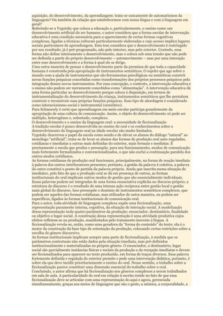 aquisição, do desenvolvimento, da aprendizagem: trata-se unicamente de automatismos da
linguagem? Ou também da relação que estabelecemos com nossa língua e com a linguagem em
geral?
Referindo-se a Vygotsky que coloca a educação e, particularmente, o ensino como um
desenvolvimento artificial do ser humano, o autor considera que a forma escolar de intervenção
educativa é uma condição necessária para o aparecimento de certas formas cognitivas
complexas, ligadas a técnicas culturais particularmente elaboradas e cujo acesso implica lugares
sociais particulares de aprendizagem. Esta tese considera que o desenvolvimento é restringido
por seu resultado; já é pré-programado, não pelo interior, mas pelo exterior. Contudo, essa
forma não define inteiramente o desenvolvimento, mas o coloca sob uma tensão que não pode
ser definida a partir do próprio desenvolvimento – automovimento – mas por uma interação
entre esse desenvolvimento e a forma à qual ele se dirige.
Uma outra maneira de pensar o desenvolvimento parte da premissa de que toda a capacidade
humana é construída pela apropriação de instrumentos semióticos. O sujeito que age sobre o
mundo com a ajuda de instrumentos que são ferramentas psicológicas ou semióticas constrói
novas funções psíquicas concebidas como transformações dos próprios processos psíquicos pela
integração desses novos instrumentos. Por essa concepção, o contexto, a intervenção educativa e
o ensino não podem ser meramente concebidos como “alimentação”. A intervenção educativa dá
uma forma particular ao desenvolvimento porque coloca à disposição, em termos de
instrumentalização do desenvolvimento da criança, instrumentos semióticos que lhe permitem
construir e reconstruir suas próprias funções psíquicas. Esse tipo de abordagem é considerado
como interacionismo social e instrumental (semiótico).
Para Schneuwly é certo que aprendizagem em meio escolar participa grandemente da
apropriação de uma cultura de comunicação. Assim, o objeto do desenvolvimento só pode ser
múltiplo, heterogêneo e, sobretudo, complexo.
O desenvolvimento e o ensino da linguagem oral: a necessidade de ficcionalização
A tradição escolar é pouco desenvolvida no ensino do oral e os conhecimentos sobre o
desenvolvimento da linguagem oral na idade escolar são muito limitados.
Vygotsky descreveu o papel da escola como sendo o de elevar os alunos do diálogo “natural” ao
monólogo “artificial”; trata-se de levar os alunos das formas de produção oral auto-reguladas,
cotidianas e imediatas a outras mais definidas do exterior, mais formais e mediatas. É
precisamente a escola que produz e pressupõe, para seu funcionamento, modos de comunicação
mais fortemente formalizados e convencionalizados, o que não exclui a continuação paralela dos
outros modos cotidianos.
As formas cotidianas de produção oral funcionam, principalmente, na forma de reação imediata
à palavra dos outros interlocutores presentes; portanto, a gestão da palavra é coletiva; a palavra
do outro constitui o ponto de partida da palavra própria. Ainda que inscrita numa situação de
imediatez, pelo fato de que a produção oral se dá em presença de outros, as formas
institucionais do oral implicam outros modos de gestão que são essencialmente individuais.
Essas palavras podem ser integradas de uma forma enunciativa explícita no discurso próprio; a
estrutura do discurso é o resultado de uma intensa ação recíproca entre gestão local e gestão
mais global do discurso. Isso pressupõe o domínio de instrumentos semióticos complexos, que
podem ser aqueles das formas cotidianas, mas utilizados de outra maneira, ou podem ser
específicos, ligados às formas institucionais de comunicação oral.
Para o autor, toda atividade de linguagem complexa supõe uma ficcionalização, uma
representação puramente interna, cognitiva, da situação de interação social. A modelização
dessa representação isola quatro parâmetros da produção: enunciador, destinatário, finalidade
ou objetivo e lugar social. A construção dessa representação é uma atividade produtiva cujos
efeitos refletem-se na produção, manifestados pelo tratamento inerente à língua. A
ficcionalização revela-se, então, como uma geradora da “forma do conteúdo” do texto: ela é o
motor da construção da base tipo de orientação da produção, colocando certas restrições sobre a
escolha do gênero discursivo.
As formas institucionais implicam sempre uma parte de ficcionalização, à medida que os
parâmetros contextuais não estão dados pela situação imediata, mas pré-definidos
institucionalmente e materializadas no próprio gênero. O enunciador, o destinatário, lugar
social são parcialmente instâncias físicas e sociais da produção e da recepção imediatas e devem
ser ficcionalizados para aparecer no texto produzido, em forma de traços diversos. Essa palavra
fortemente definida e regulada do exterior permite e pede uma intervenção didática, portanto, é
sobre ela que deve incidir prioritariamente o ensino do oral. Nesse sentido, o trabalho sobre a
ficcionalização parece constituir uma dimensão essencial do trabalho sobre o oral.
Concluindo, o autor afirma que há ficcionalização nos gêneros complexos a serem trabalhados
em sala de aula. A particularidade do oral em relação à escrita reside no fato de que essa
ficcionalização deve se articular com uma representação do aqui e agora, gerenciada
simultaneamente, graças aos meios de linguagem que são o gesto, a mímica, a corporalidade, a
 