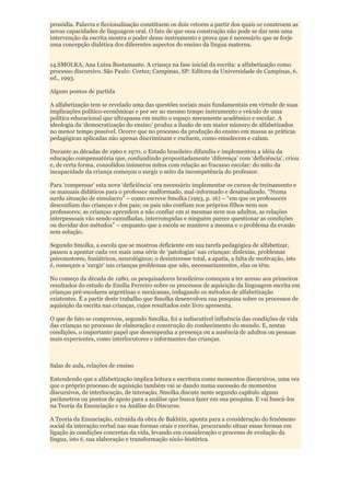prosódia. Palavra e ficcionalização constituem os dois vetores a partir dos quais se constroem as
novas capacidades de linguagem oral. O fato de que essa construção não pode se dar sem uma
intervenção da escrita mostra o poder desse instrumento e prova que é necessário que se forje
uma concepção dialética dos diferentes aspectos do ensino da língua materna.


14.SMOLKA, Ana Luiza Bustamante. A criança na fase inicial da escrita: a alfabetização como
processo discursivo. São Paulo: Cortez; Campinas, SP: Editora da Universidade de Campinas, 6.
ed., 1993.

Alguns pontos de partida

A alfabetização tem se revelado uma das questões sociais mais fundamentais em virtude de suas
implicações político-econômicas e por ser ao mesmo tempo instrumento e veículo de uma
política educacional que ultrapassa em muito o espaço meramente acadêmico e escolar. A
ideologia da „democratização do ensino‟ produz a ilusão de um maior número de alfabetizados
no menor tempo possível. Ocorre que no processo da produção do ensino em massa as práticas
pedagógicas aplicadas não apenas discriminam e excluem, como emudecem e calam.

Durante as décadas de 1960 e 1970, o Estado brasileiro difundiu e implementou a idéia da
educação compensatória que, confundindo propositadamente „diferença‟ com „deficiência‟, criou
e, de certa forma, consolidou inúmeros mitos com relação ao fracasso escolar: do mito da
incapacidade da criança começou o surgir o mito da incompetência do professor.

Para „compensar‟ esta nova „deficiência‟ era necessário implementar os cursos de treinamento e
os manuais didáticos para o professor malformado, mal-informado e desatualizado. “Numa
surda situação de simulacro” – como escreve Smolka (1993, p. 16) – “em que os professores
desconfiam das crianças e dos pais; os pais não confiam nos próprios filhos nem nos
professores; as crianças aprendem a não confiar em si mesmas nem nos adultos, as relações
interpessoais vão sendo camufladas, interrompidas e ninguém parece questionar as condições
ou duvidar dos métodos” – enquanto que a escola se manteve a mesma e o problema da evasão
sem solução.

Segundo Smolka, a escola que se mostrou deficiente em sua tarefa pedagógica de alfabetizar,
passou a apontar cada vez mais uma série de „patologias‟ nas crianças: dislexias, problemas
psicomotores, foniátricos, neurológicos; o desinteresse total, a apatia, a falta de motivação, isto
é, começam a „surgir‟ nas crianças problemas que não, necessariamentes, elas os têm.

No começo da década de 1980, os pesquisadores brasileiros começam a ter acesso aos primeiros
resultados do estudo de Emília Ferreiro sobre os processos de aquisição da linguagem escrita em
crianças pré-escolares argentinas e mexicanas, indagando os métodos de alfabetização
existentes. É a partir deste trabalho que Smolka desenvolveu sua pesquisa sobre os processos de
aquisição da escrita nas crianças, cujos resultados este livro apresenta.

O que de fato se comprovou, segundo Smolka, foi a indiscutível influência das condições de vida
das crianças no processo de elaboração e construção do conhecimento do mundo. E, nestas
condições, o importante papel que desempenha a presença ou a ausência de adultos ou pessoas
mais experientes, como interlocutores e informantes das crianças.



Salas de aula, relações de ensino

Entendendo que a alfabetização implica leitura e escritura como momentos discursivos, uma vez
que o próprio processo de aquisição também vai se dando numa sucessão de momentos
discursivos, de interlocução, de interação, Smolka discute neste segundo capítulo alguns
parâmetros ou pontos de apoio para a análise que busca fazer em sua pesquisa. E vai buscá-los
na Teoria da Enunciação e na Análise do Discurso.

A Teoria da Enunciação, extraída da obra de Bakhtin, aponta para a consideração do fenômeno
social da interação verbal nas suas formas orais e escritas, procurando situar essas formas em
ligação às condições concretas da vida, levando em consideração o processo de evolução da
língua, isto é, sua elaboração e transformação sócio-histórica.
 
