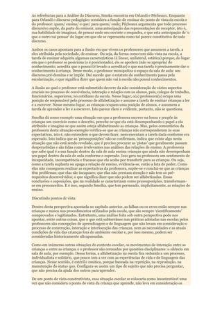 As referências para a Análise do Discurso, Smoka encontra em Orlandi e Pêcheaux. Enquanto
para Orlandi o discurso pedagógico considera a função de ensinar do ponto de vista da escola e
do professor: quem/ ensina/ o que/ para quem/ onde; Pêcheaux argumenta que todo processo
discursivo supõe, da parte do emissor, uma antecipação das representações do receptor, isto é,
sua habilidade de imaginar, de pensar onde seu ouvinte o enquadra, e que esta antecipação de „o
que o outro vai pensar‟ do lugar em que ele se representa como tal parece constitutiva de todo
discurso.

Ambos os casos apontam para a ilusão em que vivem os professores que assumem a tarefa, a
eles atribuída pela sociedade, de ensinar. Ou seja, da forma como tem sido vista na escola, a
tarefa de ensinar adquiriu algumas características (é linear, unilateral, estática) porque, do lugar
em que o professor se posiciona (e é posicionado), ele se apodera (não se apropria) do
conhecimento; acredita que o possui (é levado a acreditar) e que sua tarefa é precisamente dar o
conhecimento à criança. Desse modo, o professor monopoliza o espaço da sala de aula: seu
discurso pré-domina e se impõe. Daí sucede que o estatuto do conhecimento passa pela
escolarização, o que significa dizer que quem não vai à escola não possui conhecimentos.

A ilusão ao qual o professor está submetido decorre da não-consideração de vários aspectos
cruciais no processo de convivência, interação e relação com os alunos, pais, colegas de trabalho,
funcionários, superiores, no cotidiano da escola. Nesse lugar, o(a) professora(a) ocupa uma
posição de responsável pelo processo de alfabetização e assume a tarefa de ensinar crianças a ler
e a escrever. Nesse mesmo lugar, as crianças ocupam uma posição de alunos, e assumem a
tarefa de aprender a ler e a escrever. Isto parece claro e evidente, portanto, não se questiona.

Smolka dá como exemplo uma situação em que a professora escreve na lousa e propõe às
crianças um exercício como o descrito, percebe-se que ela está desempenhando o papel a ela
atribuído e imagina-se que assim esteja alfabetizando as crianças. Mas, pelos comentários da
professora desta situação-exemplo verifica-se que as crianças não corresponderam às suas
expectativas, isto é, não entendem o que devem fazer, nem executam a tarefa dada conforme era
esperado. Isto indica que as „pressuposições‟ não se confirmam, indica que existe algo nesta
situação que não está sendo revelado, que é preciso procurar as „pistas‟ que geralmente passam
despercebidas e são tidas como irrelevantes nas análises das relações de ensino. A professora
que sabe qual é a sua função dentro da sala de aula ensina crianças que ainda não desempenham
seu papel dentro da sala de aula conforme o esperado. Isso gera na professora um sentimento de
incapacidade, incompetência e fracasso que ela acaba por transferir para as crianças. Ou seja,
como a tarefa suplanta ou apaga a relação de ensino, evidencia-se, então a luta de poder. Como
elas não conseguem realizar as expectativas da professora, supõe-se e conclui-se que as crianças
têm problemas; que elas são incapazes; que elas não prestam atenção e não tem os pré-
requisitos desenvolvidos; o que significa dizer que não podem ser alfabetizadas. Essas
conclusões e suposições, que na realidade se caracterizam como pressuposições, transformam-
se em preconceitos. E é isso, segundo Smolka, que tem permeado, implicitamente, as relações de
ensino.

Discutindo pontos de vista

Dentro desta perspectiva apontada no capítulo anterior, as falhas ou os erros estão sempre nas
crianças e nunca nos procedimentos utilizados pela escola, que são sempre „cientificamente‟
comprovados e legitimados. Entretanto, uma análise feita sob outra perspectiva pode nos
apontar, entre outras coisas, que o que está subterrâneo nas práticas adotadas nas escolas pelos
professores são concepções de aprendizagem e de linguagem que não levam em consideração o
processo de construção, interação e interlocução das crianças, nem as necessidades e as atuais
condições de vida das crianças fora do ambiente escolar e, por isso mesmo, podem ser
consideradas historicamente ultrapassadas.

Como em inúmeras outras situações do contexto escolar, os movimentos de interação entre as
crianças e entre as crianças e o professor são cerceados por questões disciplinares: o silêncio em
sala de aula, por exemplo. Dessa forma, a alfabetização na escola fica reduzida a um processo,
individualista e solitário, que pouco tem a ver com as experiências de vida e de linguagem das
crianças. Nesse sentido, é estéril e estática, porque baseada na repetição, na reprodução, na
manutenção do status quo. Configura-se assim um tipo de sujeito que não precisa perguntar,
que não precisa da ajuda dos outros para aprender.

De um ponto de vista construtivista, essa situação escolar se colocaria como insustentável uma
vez que não considera o ponto de vista da criança que aprende, não leva em consideração os
 