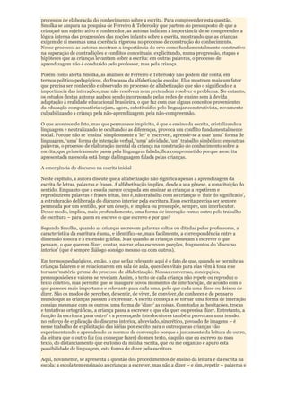 processos de elaboração do conhecimento sobre a escrita. Para compreender esta questão,
Smolka se ampara na pesquisa de Ferreiro & Teberosky que partem do pressuposto de que a
criança é um sujeito ativo e conhecedor, as autoras indicam a importância de se compreender a
lógica interna das progressões das noções infantis sobre a escrita, mostrando que as crianças
exigem de si mesmas uma coerência rigorosa no processo de construção do conhecimento.
Nesse processo, as autoras mostram a importância do erro como fundamentalmente construtivo
na superação de contradições e conflitos conceituais, explicitando, numa progressão, etapas e
hipóteses que as crianças levantam sobre a escrita: em outras palavras, o processo de
aprendizagem não é conduzido pelo professor, mas pela criança.

Porém como alerta Smolka, as análises de Ferreiro e Teberosky não podem dar conta, em
termos político-pedagógicos, do fracasso da alfabetização escolar. Elas mostram mais um fator
que precisa ser conhecido e observado no processo de alfabetização que são o significado e a
importância das interações, mas não resolvem nem pretendem resolver o problema. No entanto,
os estudos destas autoras acabou sendo incorporado pelas redes de ensino sem à devida
adaptação à realidade educacional brasileira, o que faz com que alguns conceitos provenientes
da educação compensatória sejam, agora, substituídos pelo linguajar construtivista, novamente
culpabilizando a criança pela não-aprendizagem, pela não-compreensão.

O que acontece de fato, mas que permanece implícito, é que o ensino da escrita, cristalizando a
linguagem e neutralizando (e ocultando) as diferenças, provoca um conflito fundamentalmente
social. Porque não se „ensina‟ simplesmente a „ler‟ e „escrever‟, aprende-se a usar „uma‟ forma de
linguagem, „uma‟ forma de interação verbal, „uma‟ atividade, „um‟ trabalho simbólico: em outras
palavras, o processo de elaboração mental da criança na construção do conhecimento sobre a
escrita, que primeiramente passa pela linguagem falada, fica comprometido porque a escrita
apresentada na escola está longe da linguagem falada pelas crianças.

A emergência do discurso na escrita inicial

Neste capítulo, a autora discute que a alfabetização não significa apenas a aprendizagem da
escrita de letras, palavras e frases. A alfabetização implica, desde a sua gênese, a constituição do
sentido. Enquanto que a escola parece ocupada em ensinar as crianças a repetirem e
reproduzirem palavras e frases feitas, isto é, não trabalha com as crianças o „fluir do significado‟,
a estruturação deliberada do discurso interior pela escritura. Essa escrita precisa ser sempre
permeada por um sentido, por um desejo, e implica ou pressupõe, sempre, um interlocutor.
Desse modo, implica, mais profundamente, uma forma de interação com o outro pelo trabalho
de escritura – para quem eu escrevo o que escrevo e por que?

Segundo Smolka, quando as crianças escrevem palavras soltas ou ditadas pelos professores, a
característica da escritura é uma, e identifica-se, mais facilmente, a correspondência entre a
dimensão sonora e a extensão gráfica. Mas quando as crianças começam a escrever o que
pensam, o que querem dizer, contar, narrar, elas escrevem porções, fragmentos do „discurso
interior‟ (que é sempre diálogo consigo mesmo ou com outros).

Em termos pedagógicos, então, o que se faz relevante aqui é o fato de que, quando se permite as
crianças falarem e se relacionarem em sala de aula, questões vitais para elas vêm à tona e se
tornam „matéria-prima‟ do processo de alfabetização. Nessas conversas, concepções,
pressuposições e valores se revelam. Assim, o texto de cada criança não repete ou reproduz o
texto coletivo, mas permite que se inaugure novos momentos de interlocução, de acordo com o
que pareceu mais importante e relevante para cada uma, pelo que cada uma disse ou deixou de
dizer. São os modos de perceber, de sentir, de viver, de conviver, de conhecer e de pensar o
mundo que as crianças passam a expressar. A escrita começa a se tornar uma forma de interação
consigo mesma e com os outros, uma forma de „dizer‟ as coisas. Com todas as hesitações, trocas
e tentativas ortográficas, a criança passa a escrever o que ela quer ou precisa dizer. Entretanto, a
função da escritura „para outro‟ e a presença de interlocutores também provocam uma tensão:
no esforço de explicação do discurso interior, abreviado, sincrético, povoado de imagens – é
nesse trabalho de explicitação das idéias por escrito para o outro que as crianças vão
experimentando e aprendendo as normas de convenção porque é justamente da leitura do outro,
da leitura que o outro faz (ou consegue fazer) do meu texto, daquilo que eu escrevo no meu
texto, do distanciamento que eu tomo da minha escrita, que eu me organizo e apuro esta
possibilidade de linguagem, esta forma de dizer pela escritura.

Aqui, novamente, se apresenta a questão dos procedimentos de ensino da leitura e da escrita na
escola: a escola tem ensinado as crianças a escrever, mas não a dizer – e sim, repetir – palavras e
 