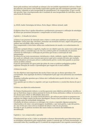 frases pela escritura; tem ensinado as crianças a ler um sentido supostamente unívoco e literal
das palavras e dos textos e tem banido (reprovado) aqueles que não conseguem aprender o que
ela ensina, culpando-os pela incapacidade de entendimento e de compreensão. O que a escola
não percebe é que a incompreensão não é resultado de uma incapacidade do indivíduo, mas de
uma forma de interação.




15. SOLÉ, Isabel. Estratégias de leitura. Porto Alegre: Editora Artmed, 1998.


O objetivo desse livro é ajudar educadores e profissionais a promover a utilização de estratégias
de leitura que permitam interpretar e compreender os textos escritos.

Capítulo 1 - O desafio da Leitura

A leitura é um processo de interação entre o leitor e o texto para satisfazer um propósito ou
finalidade. Lemos para algo: devanear, preencher um momento de lazer, seguir uma pauta para
realizar uma atividade, entre outras coisas.
Para compreender o texto leitor utiliza seus conhecimento de mundo e os conhecimentos do
texto.
Controlar a própria leitura e regulá-la, implica ter um objetivo para ela, assim como poder gerar
hipóteses sobre o conteúdo que se lê. Por isso a leitura pode ser considerada um processo
constante de elaboração e verificação de previsões que levam a construção de uma
interpretação.
Na leitura de um texto encontramos, inicialmente o título, subtítulo, negrito, itálico, esquema.
Isso pode ser utilizado como recursos para prever qual será o assunto do texto, por exemplo.
Esses indicadores servem para ativar o conhecimento prévio e serão úteis quando se precisar
extrair as idéias centrais.
O que foi apresentado até agora pode dar pistas de como as práticas pedagógicas podem
organizar situações de ensino e aprendizagem que tragam em si essas análises.

A leitura na escola

Um dos objetivos mais importante das escola é fazer com que os alunos aprendam a ler
corretamente. Essa aquisição da leitura é indispensável para agir com autonomia nas sociedades
letradas.
Pesquisas realizadas apontam que a leitura não é utilizada tanto quanto deveria, isto é, não
lemos o bastante.
Uma questão que se coloca é a seguinte: será que os professores e a escola têm clareza do que é
ler?

A leitura, um objeto de conhecimento

No Ensino Fundamental a leitura e a escrita aparecem como objetivos prioritários. Acredita-se
que ao final dessa etapa os alunos possam ler textos de forma autônoma e utilizar os recursos ao
seu alcance para referir as dificuldades dessa área.
O que se vê nas escolas, no ensino inicial da leitura, são esforços para iniciar os pequenos nos
segredos do código a partir de diversas abordagens. Poucas vezes considera-se que essa etapa
tem início antes da escolaridade obrigatória.
O trabalho de leitura costuma a se restringir a ler o texto e responder algumas perguntas
relacionadas a ele como: seus personagens, localidades, o que mais gostou, o que não gostou,
etc. isso revela que o foco está no resultado da leitura e não em seu processo.
Percebe-se que as práticas escolares dão maior ênfase no domínio das habilidades de
decodificação.


Capítulo 2 - Ler, compreender e aprender

É fundamental que ao ler, o leitor se proponha a alcançar determinados para determinar tanto
as estratégias responsáveis pela compreensão, quanto o controle que, de forma inconsciente, vai
exercendo sobre ela, à medida que lê. O controle da compreensão é um requisito essencial para
 