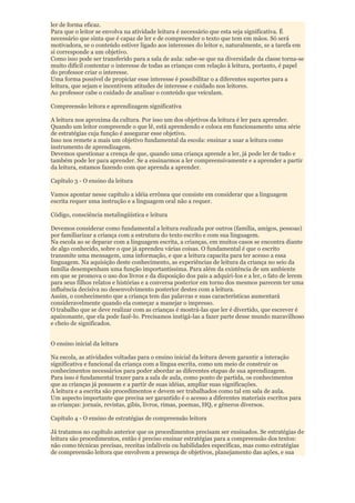 ler de forma eficaz.
Para que o leitor se envolva na atividade leitura é necessário que esta seja significativa. É
necessário que sinta que é capaz de ler e de compreender o texto que tem em mãos. Só será
motivadora, se o conteúdo estiver ligado aos interesses do leitor e, naturalmente, se a tarefa em
si corresponde a um objetivo.
Como isso pode ser transferido para a sala de aula: sabe-se que na diversidade da classe torna-se
muito difícil contentar o interesse de todas as crianças com relação à leitura, portanto, é papel
do professor criar o interesse.
Uma forma possível de propiciar esse interesse é possibilitar o a diferentes suportes para a
leitura, que sejam e incentivem atitudes de interesse e cuidado nos leitores.
Ao professor cabe o cuidado de analisar o conteúdo que veiculam.

Compreensão leitora e aprendizagem significativa

A leitura nos aproxima da cultura. Por isso um dos objetivos da leitura é ler para aprender.
Quando um leitor compreende o que lê, está aprendendo e coloca em funcionamento uma série
de estratégias cuja função é assegurar esse objetivo.
Isso nos remete a mais um objetivo fundamental da escola: ensinar a usar a leitura como
instrumento de aprendizagem.
Devemos questionar a crença de que, quando uma criança aprende a ler, já pode ler de tudo e
também pode ler para aprender. Se a ensinarmos a ler compreensivamente e a aprender a partir
da leitura, estamos fazendo com que aprenda a aprender.

Capítulo 3 - O ensino da leitura

Vamos apontar nesse capítulo a idéia errônea que consiste em considerar que a linguagem
escrita requer uma instrução e a linguagem oral não a requer.

Código, consciência metalingüística e leitura

Devemos considerar como fundamental a leitura realizada por outros (família, amigos, pessoas)
por familiarizar a criança com a estrutura do texto escrito e com sua linguagem.
Na escola ao se deparar com a linguagem escrita, a crianças, em muitos casos se encontra diante
de algo conhecido, sobre o que já aprendeu várias coisas. O fundamental é que o escrito
transmite uma mensagem, uma informação, e que a leitura capacita para ter acesso a essa
linguagem. Na aquisição deste conhecimento, as experiências de leitura da criança no seio da
família desempenham uma função importantíssima. Para além da existência de um ambiente
em que se promova o uso dos livros e da disposição dos pais a adquiri-los e a ler, o fato de lerem
para seus filhos relatos e histórias e a conversa posterior em torno dos mesmos parecem ter uma
influência decisiva no desenvolvimento posterior destes com a leitura.
Assim, o conhecimento que a criança tem das palavras e suas características aumentará
consideravelmente quando ela começar a manejar o impresso.
O trabalho que se deve realizar com as crianças é mostrá-las que ler é divertido, que escrever é
apaixonante, que ela pode fazê-lo. Precisamos instigá-las a fazer parte desse mundo maravilhoso
e cheio de significados.


O ensino inicial da leitura

Na escola, as atividades voltadas para o ensino inicial da leitura devem garantir a interação
significativa e funcional da criança com a língua escrita, como um meio de construir os
conhecimentos necessários para poder abordar as diferentes etapas de sua aprendizagem.
Para isso é fundamental trazer para a sala de aula, como ponto de partida, os conhecimentos
que as crianças já possuem e a partir de suas idéias, ampliar suas significações.
A leitura e a escrita são procedimentos e devem ser trabalhados como tal em sala de aula.
Um aspecto importante que precisa ser garantido é o acesso a diferentes materiais escritos para
as crianças: jornais, revistas, gibis, livros, rimas, poemas, HQ, e gêneros diversos.

Capítulo 4 - O ensino de estratégias de compreensão leitora

Já tratamos no capítulo anterior que os procedimentos precisam ser ensinados. Se estratégias de
leitura são procedimentos, então é preciso ensinar estratégias para a compreensão dos textos:
não como técnicas precisas, receitas infalíveis ou habilidades específicas, mas como estratégias
de compreensão leitora que envolvem a presença de objetivos, planejamento das ações, e sua
 