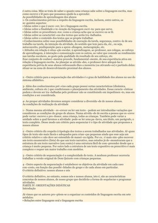 é outra coisa. Mão se trata de saber o quanto uma criança sabe sobre a linguagem escrita, mas
como escreve e lê para que possamos ajudá-la a aprender.
As possibilidades de aprendizagem dos alunos
1- Os conhecimentos prévios a respeito da linguagem escrita, incluem, entre outros, os
se¬guintes aspectos:
• Ideias sobre o que é escre¬ver, ler e linguagem escrita.
• Ideias sobre a finalidade e in¬tenção da linguagem escri¬ta: para que serve.
• Ideias sobre os procedimen¬tos: como a criança acha que se escreve ou se lê.
• Ideias sobre as característi¬cas dos textos que serão tra¬balhados.
• Ideias sobre o conteúdo dos textos que se propõe trabalhar.
• Conhecimentos sobre suas possibilidades de execução da tarefa, segurança, contro¬le de seu
trabalho na tarefa, da intenção da atividade, do sentido que tem para ela, etc., ou seja,
autoconceito, predisposição para a apren¬dizagem, metacognição, etc.
• Atitudes em relação à situa¬ção escolar, à aprendizagem, ao professor, aos colegas, ao esforço
de aprendizagem, à interação e comunicação com os outros, ao valor que concede ao rendimento
nas tarefas escolares, ao gosto pela qualidade do resultado de seu esforço, etc.
Esse conjunto de conheci¬mentos procede, fundamental¬mente, de sua experiência ativa em
relação à linguagem escrita. Ao planejar as ativida¬des, o professor deve adequá-las à
experiência prévia de seus alunos refrescando-lhes a memória (ou ativando-os) e partindo deles:
situar-se na zona de desenvolvimento proximal dos alunos.


2 - Outro critério para a sequenciação das atividades é o grau de habilidade dos alunos no uso do
sistema alfabético.

3- Além dos conhecimentos pré¬vios cada grupo possui certas características (dinâmica,
ambiente, cultura etc.) que condicionam o planejamento das atividades. Essas caracte¬rísticas
podem e devem ser tra¬balhadas pelo professor não se constituindo em impedimen¬to, mas em
condições a ser considerada.

4- Ao propor atividades devemos sempre considerar a diversida¬de de nossos alunos.
As condições de realização da atividade

1 - Numa mesma atividade - es¬crever ou ler um texto - podem ser introduzidas variações que
considerem as condições do grupo de alunos. Numa ativida¬de de escrita a pessoa que es¬creve
pode variar: escreve o pro¬fessor, uma criança, todas as crianças. Também pode variar a
unidade sobre a qual faremos a atividade: pode-se ler uma pa¬lavra, um título, um parágrafo, o
texto completo. Desse modo um critério para sequenciar é o tipo de atividade que propomos a
nossos alunos
.
2 - Outro critério diz respeito â tipologia dos textos a serem trabalhados nas atividades. Al¬guns
tipos de texto são mais fáceis e adequados para crian¬ças pequenas ainda que esse seja um
critério relativo e não deve ser entendido de manei¬ra rígida. Por ex.: é mais sim¬ples escrever
um texto enumerativo (lista) do que um texto narrativo, mas estudos já de¬monstraram que a
estrutura de um texto narrativo (um conto) é uma estrutura fácil de com¬preender desde que a
criança é muito pequena. Por outro lado a estrutura de um texto expositivo ou prescritivo é mais
complexo e requer um maior trabalho com modelos.

3 - Outro critério de sequenciação é a complexidade do texto. A nenhum professor ocorreria
trabalhar a versão original de Dom Quixote com crianças pequenas.

4 - Outro aspecto da sequenciação é estabelecer os objetivos da atividade em cada caso
con¬creto, em função das possibi¬lidades do grupo e de cada aluno em particular.
O critério definitivo: nossos alunos e nós

O critério definitivo, no entanto, somos nós e nossos alunos, isto é, são as características
concretas de nossos alunos, de nosso grupo que decidirão a forma de sequênciar e programar
atividades.
PARTE IV: ORIENTAÇÕES DIDÁTICAS
Introdução

Já vimos que os autores pro¬põem-se a organizar os conteúdos de linguagem escrita em sete
módulos:
• Relações entre linguagem oral e linguagem escrita
 