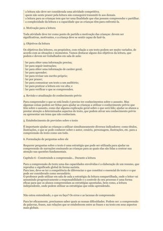a leitura não deve ser considerada uma atividade competitiva.
 quem não sente prazer pela leitura não conseguirá transmiti-lo aos demais.
 a leitura para as crianças tem que ter uma finalidade que elas possam compreender e partilhar.
 a complexidade da leitura e a capacidade que as crianças têm para enfrentá-la.

2. Motivação para a leitura

Toda atividade deve ter como ponto de partida a motivação das crianças: devem ser
significativas, motivantes, e a criança deve se sentir capaz de fazê-la.

3. Objetivos da leitura

Os objetivos dos leitores, ou propósitos, com relação a um texto podem ser muito variados, de
acordo com as situações e momentos. Vamos destacar alguns dos objetivos da leitura, que
podem e devem ser trabalhados em sala de aula:

 ler para obter uma informação precisa;
 ler para seguir instruções;
 ler para obter uma informação de caráter geral;
 ler para aprender;
 ler para revisar um escrito próprio;
 ler por prazer;
 ler para comunicar um texto a um auditório;
 ler para praticar a leitura em voz alta; e
 ler para verificar o que se compreendeu.

4. Revisão e atualização do conhecimento prévio

Para compreender o que se está lendo é preciso ter conhecimentos sobre o assunto. Mas
algumas coisas podem ser feitas para ajudar as crianças a utilizar o conhecimento prévio que
têm sobre o assunto, como dar alguma explicação geral sobre o que será lido; ajudar os alunos a
prestar atenção a determinados aspectos do texto, que podem ativar seu conhecimento prévio
ou apresentar um tema que não conheciam.

5. Estabelecimento de previsões sobre o texto

É importante ajudar as crianças a utilizar simultaneamente diversos indicadores: como títulos,
ilustrações, o que se pode conhecer sobre o autor, cenário, personagem, ilustrações, etc. para a
compreensão do texto como um todo.

6. Formulação de perguntas sobre ele

Requerer perguntas sobre o texto é uma estratégia que pode ser utilizada para ajudar na
compreensão de narrações ensinando as crianças para as quais elas são lidas a centrar sua
atenção nas questões fundamentais.

Capítulo 6 - Construindo a compreensão... Durante a leitura

Para a compreensão do texto uma das capacidades envolvidas é a elaboração de um resumo, que
reproduz o significado global de forma sucinta.
Para isso, deve-se ter a competência de diferenciar o que constitui o essencial do texto e o que
pode ser considerado como secundário.
O professor pode utilizar em sala de aula a estratégia da leitura compartilhada, onde o leitor vai
assumindo progressivamente a responsabilidade e o controle do seu processo é uma forma
eficaz para que os alunos compreendam as estratégias apontadas, bem como, a leitura
independente, onde podem utilizar as estratégias que estão aprendendo.


Não estou entendendo, o que eu faço? Os erros e as lacunas de compreensão

Para ler eficazmente, precisamos saber quais as nossas dificuldades. Podem ser: a compreensão
de palavras, frases, nas relações que se estabelecem entre as frases e no texto em seus aspectos
mais globais.
 
