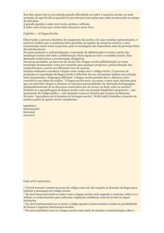 Nos dias atuais tem-se encontrado grande dificuldade em saber a maneira carreta, ou mais
acertada, de agir devido as grandes (e proveitosas) renovações que estão acontecendo no campo
da educação.
A grande questão é saber unir teoria, prática e reflexão.
É sobre esses temas que vamos falar um pouco nesse livro.

Capítulo 1 - A Língua Escrita

Observando o percurso histórico do surgimento da escrita e de suas variadas representações, é
possível verificar que a existência desta permitiu op registro da memória coletiva, e uma
comunicação maior entre as pessoas, pois as mensagens não dependiam mais da presença física
dos interlocutores.
Na época posterior a industrialização a concepção de alfabetização é revista a partir das
mudanças sociais (até então a alfabetização estava ligada ao ócio e ao âmbito social). Essa
demanda social tornou a escolarização obrigatória.
Em nossa sociedade, no decorrer do século XX a língua escrita (alfabetização) se torna
tecnologia fundamental, como pré-requisito para qualquer progresso, potencialização dos
conhecimentos e acesso aos diferentes usos da mesma.
Estudos realizados concebem a língua como código oral e código escrito. O processo de
produção ou reprodução da língua escrita é diferente do uso oral porque implica uma relação
entre pensamento e linguagem diferente. A língua escrita permite fixar o discurso oral e
convertê-lo em objeto de análise. “A língua escrita seria, em suma, o meio mais eficiente para
que um indivíduo chegue a dominar as máximas potencialidades de abstração da linguagem,
independentemente de os discursos construídos por ele serem, ao final, orais ou escritos”.
Entende-se a aprendizagem da língua escrita como um domínio lingüístico progressivo - não
meramente do código gráfico -, nas situações e para as funções que cumpre socialmente.
No texto “Aprendices em el domínio de la lengua escrita”, Wells (1987) trabalha o domínio da
escrita a partir de quatro níveis coexistentes:

epistêmico
instrumental
funcional
executivo




Cada nível representa:

  O nível executivo insiste na posse do código como tal; diz respeito ao domínio da língua para
traduzir a mensagem do código escrito.
  No nível funcional inclui-se saber como a língua escrita varia segundo o contexto; refere-se a
utilizar os conhecimentos para enfrentar exigências cotidianas como ler jornal ou seguir
instruções.
  No nível instrumental usa-se tanto o código quanto a forma textual e reside na possibilidade
de buscar e registrar informações escritas.
  No nível epistêmico usa-se a língua escrita como meio de atuação e transformação sobre o
 