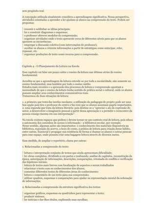 sem propósito real.

A concepção utilizada atualmente considera a aprendizagem significativa. Nessa perspectiva,
atividades orientadas a aprender a ler ajudam os alunos na compreensão do texto. Podem ser
propostas:

  resumir e sublinhar as idéias principais;
  ler e construir diagramas e esquemas;
  o professor oferecer modelos de compreensão;
  organizar atividades onde o texto apresente erros de diferentes níveis para que os alunos
apontem as incoerências;
  empregar a discussão coletiva (com intervenções do professor);
  auxiliar os alunos a reterem informações a partir de estratégias como antecipar, reler,
repassar, etc.
  organizar produções de texto como recurso para a compreensão.



Capítulo 4 - O Planejamento da Leitura na Escola

Esse capítulo vai falar um pouco sobre o ensino da leitura nas últimas séries do ensino
fundamental.

Acredita-se que a aprendizagem da leitura estende-se por toda a escolaridade, não somente no
ensino fundamental, mas também por todo o ensino médio.
Estudos mais recentes e a apreensão dos processos de leitura e compreensão apontam a
necessidade de que o ensino da leitura tenha sentido de prática social e cultural, onde os alunos
possam ampliar seus conhecimentos comunicativos reais.
Trataremos de duas situações de leitura:

1. a primeira que trata das tarefas escolares: a utilização da pedagogia de projeto pode ser uma
boa opção pois tira o professor do centro e faz com que os alunos assumam papéis importantes.
2. uma segunda que trata da leitura literária: pois destina-se a “apreciar o ato de expressão do
autor, a desenvolver o imaginário pessoal a partir dessa apreciação e a permitir o reencontro da
pessoa consigo mesma em sua interpretação”.

Na escola existem espaços que podem e devem tornar-se um contexto real de leitura, pois educa
a autonomia dos caminhos de acesso à informação - a biblioteca escolar, por exemplo.
Nesse sentido, algumas ações são importantes: o conhecimento dos materiais disponíveis na
biblioteca, exposição do acervo, a hora do conto, a prática de leitura para criação desse hábito,
entre outras. Essencial é propagar sua existência de forma a chamar os alunos e outras pessoas
para esse espaço, onde possam criar uma bagagem leitora através de diversos meios.

Essa medida, de ampliar o repertório, clama por outras:

1. Relacionadas a compreensão do texto:

 leitura e interpretação conjunta de textos que ainda apresentam dificuldade;
 ler obras completas, dividindo-a em partes e realizando: análise de capítulos, reconstrução da
época, antecipação de informações, descrições, comparações, retomada do conflito e verificação
das hipóteses iniciais;
 leitura de textos mais breves com focalização de aspectos a serem trabalhados
 relacionar o texto com os conhecimentos dos alunos;
 comentar diferentes textos de diferentes áreas do conhecimento;
 leitura e comentário de um texto para sua compreensão;
 utilizar quadros, esquemas e comparações para ajudar na representação mental da ordenação
de informações;

2. Relacionadas a compreensão da estrutura significativa dos textos:

 organizar gráficos, esquemas ou quadrinhos para representar o texto;
 produzir sínteses;
 ler notícias e dar-lhes títulos, explicando suas escolhas;
 