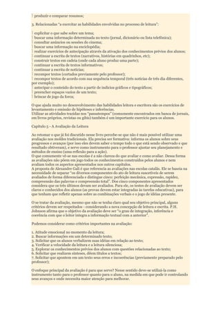 produzir e comparar resumos;

3. Relacionadas “a exercitar as habilidades envolvidas no processo de leitura”:

 explicitar o que sabe sobre um tema;
 buscar uma informação determinada no texto (jornal, dicionário ou lista telefônica);
 consultar anúncios ou sessões do cinema;
 buscar uma informação na enciclopédia;
 realizar exercícios de antecipação através da ativação dos conhecimentos prévios dos alunos;
 continuar a escrita de textos (narrativos, histórias em quadrinhos, etc);
 construir textos em cadeia (onde cada aluno produz uma parte);
 continuar a escrita de textos informativos;
 continuar a escrita de notícias;
 recompor textos (cortados previamente pelo professor);
 recompor textos de acordo com sua sequência temporal (três notícias de três dia diferentes,
por exemplo);
 antecipar o conteúdo do texto a partir de indícios gráficos e tipográficos;
 preencher espaços vazios de um texto;
 brincar de jogo da forca;

O que ajuda muito no desenvolvimento das habilidades leitora e escritora são os exercícios de
levantamento e emissão de hipóteses e inferências.
Utilizar as atividades trazidas nos “passatempos” (comumente encontrados em banca de jornais,
em livros próprios, revistas ou gibis) também é um importante exercício para os alunos.

Capítulo 5 - A Avaliação da Leitura

Ao retomar o que já foi discutido nesse livro percebe-se que não é mais possível utilizar uma
avaliação nos moldes tradicionais. Ela precisa ser formativa: informa os alunos sobre seus
progressos e avanços (por isso eles devem saber o tempo todo o que está sendo observado e que
resultado obtiveram), e serve como instrumento para o professor ajustar seu planejamento e
métodos de ensino (uma reflexão para a ação).
O que comumente vê-se nas escolas é a não clareza do que avaliar e como avaliar. Dessa forma
as avaliações não põem em jogo todos os conhecimentos construídos pelos alunos e nem
avaliam todos os aspectos apresentados nos outros capítulos.
A proposta de Alexandre Gali é que referencia as avaliações nas escolas catalãs. Ele se baseia na
necessidade de separar “os diversos componentes do ato de leitura suscetíveis de serem
avaliados de forma diferenciada e distingue cinco: perfeição mecânica, expressão, rapidez,
compreensão das palavras e compreensão total”. Dos cinco componentes apresentados
considera que os três últimos devam ser avaliados. Para ele, os testes de avaliação devem ser
claros e conhecidos dos alunos (as provas devem estar integradas às tarefas educativas), para
que tenham que refletir apenas sobre as combinações verbais e o jogo de idéias presente.

O se tratar da avaliação, mesmo que não se tenha claro qual seu objetivo principal, alguns
critérios devem ser respeitados - considerando a nova concepção de leitura e escrita. P.H.
Johnson afirma que o objetivo da avaliação deve ser “o grau de integração, inferência e
coerência com que o leitor integra a informação textual com a anterior”.

Podemos considerar como critérios importantes na avaliação:

1. Atitude emocional no momento da leitura;
2. Buscar informações em um determinado texto;
3. Solicitar que os alunos verbalizem suas idéias em relação ao texto;
4. Verificar a velocidade da leitura e a leitura silenciosa;
5. Explorar os conhecimentos prévios dos alunos com questões relacionadas ao texto;
6. Solicitar que realizem sínteses, dêem títulos a textos;
7. Solicitar que apontem em um texto seus erros e incoerências (previamente preparado pelo
professor);

O enfoque principal da avaliação é para que serve? Nesse sentido deve-se utilizá-la como
instrumento tanto para o professor quanto para o aluno, na medida em que pode ir controlando
seus avanços e onde necessita maior atenção para melhorar.
 