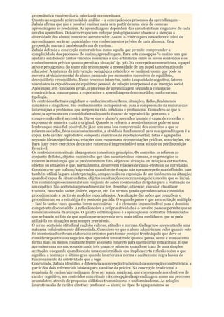propedêutica e universitária priorizará os conceituais.
Quanto ao segundo referencial de análise – a concepção dos processos da aprendizagem –
Zabala afirma que não é possível ensinar nada sem partir de uma ideia de como as
aprendizagens se produzem. As aprendizagens dependem das características singulares de cada
um dos aprendizes. Daí decorre que um enfoque pedagógico deve observar a atenção à
diversidade dos alunos como eixo estruturador. Assim, o critério para estabelecer o nível de
aprendizagem serão as capacidades e os conhecimentos prévios de cada aluno/a. Esta
proposição marcará também a forma de ensinar.
Zabala defende a concepção construtivista como aquela que permite compreender a
complexidade dos processos de ensino/aprendizagem. Para esta concepção “o ensino tem que
ajudar a estabelecer tantos vínculos essenciais e não-arbitrários entre os novos conteúdos e os
conhecimentos prévios quanto permita a situação” (p. 38). Na concepção construtivista, o papel
ativo e protagonista do aluno não se contrapõe à necessidade de um papel também ativo do
educador. A natureza da intervenção pedagógica estabelece os parâmetros em que pode se
mover a atividade mental do aluno, passando por momentos sucessivos de equilíbrio,
desequilíbrio e reequilíbrio. Nesse processo intervêm, junto à capacidade cognitiva, fatores
vinculados às capacidades de equilíbrio pessoal, de relação interpessoal e de inserção social.
Após expor, em condições gerais, o processo de aprendizagem segundo a concepção
construtivista, o autor passa a expor sobre a aprendizagem dos conteúdos conforme sua
tipologia.
Os conteúdos factuais englobam o conhecimento de fatos, situações, dados, fenômenos
concretos e singulares. São conhecimentos indispensáveis para a compreensão da maioria das
informações e problemas que surgem na vida cotidiana e profissional. Considera-se que o
aluno/a aprendeu um conteúdo factual quando é capaz de reproduzi-lo, portanto, a
compreensão não é necessária. Diz-se que o aluno/a aprendeu quando é capaz de recordar e
expressar de maneira exata o original. Quando se referem a acontecimentos pede-se uma
lembrança o mais fiel possível. Se já se tem uma boa compreensão dos conceitos a que se
referem os dados, fatos ou acontecimentos, a atividade fundamental para sua aprendizagem é a
cópia. Este caráter reprodutivo comporta exercícios de repetição verbal, listas e agrupadas
segundo ideias significativas, relações com esquemas e representações gráficas, associações, etc.
Para fazer estes exercícios de caráter rotineiro é imprescindível uma atitude ou predisposição
favorável.
Os conteúdos conceituais abrangem os conceitos e princípios. Os conceitos se referem ao
conjunto de fatos, objetos ou símbolos que têm características comuns, e os princípios se
referem às mudanças que se produzem num fato, objeto ou situação em relação a outros fatos,
objetos ou situações e que, normalmente, descrevem relações de causa-efeito ou de correlação.
Considera-se que o aluno/a aprendeu quando este é capaz não apenas repetir sua definição, mas
também utilizá-la para a interpretação, compreensão ou exposição de um fenômeno ou situação;
quando é capaz de situar os fatos, objetos ou situações concretas naquele conceito que os inclui.
Um conteúdo procedimental é um conjunto de ações coordenadas dirigidas para a realização de
um objetivo. São conteúdos procedimentais: ler, desenhar, observar, calcular, classificar,
traduzir, recortado, saltar, inferir, espetar, etc. Em termos gerais aprendem-se os conteúdos
procedimentais a partir de modelos especializados. A realização das ações que compõem o
procedimento ou a estratégia é o ponto de partida. O segundo passo é que a exercitação múltipla
– fazê-lo tantas vezes quantas forem necessárias – é o elemento imprescindível para o domínio
competente do conteúdo. A reflexão sobre a própria atividade é o terceiro passo e permite que se
tome consciência da atuação. O quarto e último passo é a aplicação em contextos diferenciados
que se baseia no fato de que aquilo que se aprende será mais útil na medida em que se pode
utilizá-lo em situações nem sempre previsíveis.
O termo conteúdo atitudinal engloba valores, atitudes e normas. Cada grupo apresentando uma
natureza suficientemente diferenciada. Considera-se que o aluno adquiriu um valor quando este
foi interiorizado e foram elaborados critérios para tomar posição frente àquilo que deve se
considerar positivo ou negativo. Que aprendeu uma atitude quando pensa, sente e atua de uma
forma mais ou menos constante frente ao objeto concreto para quem dirige esta atitude. E que
aprendeu uma norma, considerando três graus: o primeiro quando se trata de uma simples
aceitação; o segundo quando existe uma conformidade que implica certa reflexão sobre o que
significa a norma; e o último grau quando interioriza a norma e aceita como regra básica de
funcionamento da coletividade que a rege.
Concluindo, Zabala identifica e diferencia a concepção tradicional da concepção construtivista, a
partir dos dois referenciais básicos para a análise da prática. Na concepção tradicional a
sequência de ensino/aprendizagem deve ser a aula magistral, que corresponde aos objetivos de
caráter cognitivo, aos conteúdos conceituais e à concepção da aprendizagem como um processo
acumulativo através de propostas didáticas transmissoras e uniformizadoras. As relações
interativas são de caráter diretivo: professor → aluno; os tipos de agrupamentos se
 