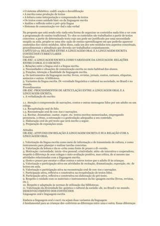 • O sistema alfabético: codifi¬cação e decodificação
• A escrita como produção de textos
• A leitura como interpretação e compreensão de textos
• Os textos como unidade bási¬ca da linguagem escrita
• Análise e reflexão sobre a pró¬pria língua
• Sistemas de comunicação ver¬bal e não verbal

Na proposta que está sendo rela¬tada esta forma de organizar os conteúdos nada têm a ver com
a programação do ensino tradicional. To¬dos os conteúdos são trabalhados a partir de textos
concretos: a partir de determinado texto cujo uso pode ser justificado por uma necessidade
surgida na aula, propõe-se uma situ¬ação de ensino-aprendizagem em que poderão aparecer
conteúdos dos vários módulos. Além disso, cada um dos sete módulos tem aspectos conceituais,
procedimentais e atitudinais que deverão ser trabalhados conjuntamente.
CAPÍTULO 13: RELAÇÕES ENTRE A LINGUAGEM ORAL E A LINGUAGEM ESCRITA
CONTEÚDOS CURRICULARES
Conceitos
OR-ESC: A LINGUAGEM ESCRITA COMO VARIEDADE DA LINGUAGEM: RELAÇÕES
ENTRE O ORAL E O ESCRITO.
1. Relações entre a língua oral e a língua escrita.
2. Necessidades e situações de comunicação escrita no meio habitual dos alunos.
3. Funções, intenção e finalidade da linguagem escrita.
4. Os instrumentos da linguagem escrita: livros, revistas, jornais, contos, cartazes, etiquetas,
anúncios e outros. A biblioteca.
5. Variantes da língua escrita. Di¬versidade linguística e cultural na sociedade, no Brasil e no
mundo.
Procedimentos
OR-ESC: PROCEDIMENTOS DE ARTICULAÇÃO ENTRE A LINGUAGEM ORAL E A
LINGUAGEM ESCRITA.
1. A verbalização do escrito:

1.1. Atenção e compreensão de narrações, contos e outras mensagens lidos por um adulto ou um
colega.
1.2. Recapitulação oral do lido.
1.3. Reconstrução oral de con¬tos e narrações.
1.4. Recitar, dramatizar, cantar, expor, etc. textos escritos memorizados, empregando
pronúncia, o ritmo, a entonação e a gesticulação adequados a seu conteúdo.
2. Elaboração oral do pré-texto que será escrito a seguir.
3. Preparação de exposições orais.

Atitudes
OR-ESÇ: ATITUDES EM RELAÇÃO À LINGUAGEM ESCRITA E SUA RELAÇÃO COM A
LINGUAGEM ORAL.

1. Valorização da língua escrita como meio de informação e de transmissão de cultura, e como
instrumento para planejar e realizar tarefas concretas.
2. Valorização da leitura e da es¬crita como fonte de prazer e di¬versão.
3. Motivação: curiosidade; inicia¬tiva pessoal; criatividade; atitu¬de interativa e cooperadora;
respeito à diferença de seus colegas e auto-avaliação positiva, mas crítica, de si mesmo nas
atividades relacionadas com a linguagem escrita.
4. Gosto e prazer por escutar e olhar contos e outros textos que o adulto lê às crianças.
5. Valorização e participação ativa em atividades de recitação, dramatização, exposição, etc. de
textos em aula.
6. Valorização e participação ativa na reconstrução oral de con¬tos e narrações.
7. Participação ativa, reflexiva e construtiva na recapitulação de textos lidos.
8. Participação ativa, reflexiva e construtiva na elaboração do pré-texto.
9. Respeito e cuidado com os materiais e instrumentos da lin¬guagem escrita (livros, revistas,
etc.).
10. Respeito e adaptação às normas de utilização das bibliotecas.
11. Valorização da diversidade lin¬guística e cultural da socieda¬de, no Brasil e no mundo.
DESENVOLVIMENTO DOS CONTEÚDOS
Linguagem oral e linguagem escrita

Embora a linguagem oral e escri¬ta sejam duas variantes da linguagem
é fundamental para as crianças des¬cobrirem as diferenças entre uma e outra. Essas diferenças
 