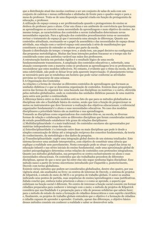 que a distribuição atual das escolas continue a ser um conjunto de salas de aula com um
conjunto de cadeiras e mesas enfileiradas e alinhadas de frente para o quadro-negro e para a
mesa do professor. Trata-se de uma disposição espacial criada em função do protagonista da
educação, o professor.
A utilização do espaço começa a ser problematizada quando o protagonismo do ensino se
desloca do professor para o aluno. Criar um clima e um ambiente de convivência que favoreçam
as aprendizagens se converte numa necessidade da aprendizagem e num objetivo do ensino. Ao
mesmo tempo, as características dos conteúdos a serem trabalhados determinam novas
necessidades espaciais. Para a aplicação dos conteúdos procedimentais torna-se necessário
revisar o tratamento do espaço já que é necessária uma atenção às diferenças. Quanto aos
conteúdos atitudinais, excetuando-se o papel da assembleia e das necessidades de espaço dessa
atividade, sua relação com a variável espaço está associada à série de manifestações que
constituem a maneira de entender os valores por parte da escola.
Quanto à distribuição do tempo: o tempo teve, e ainda tem, um papel decisivo na configuração
das propostas metodológicas. Muitas das boas intenções podem fracassar se o tempo não for
considerado como uma autêntica variável nas mãos dos professores.
A estruturação horária em períodos rígidos é o resultado lógico de uma escola
fundamentalmente transmissora. A ampliação dos conteúdos educativos e, sobretudo, uma
atuação consequente com a maneira como se produzem as aprendizagens leva os professores a
reconsiderar que estes modelos inflexíveis. No entanto, é evidente que o ritmo da escola, de toda
uma coletividade, não pode se deixar levar pela aparente improvisação. O planejamento torna-
se necessário para que se estabeleça um horário que pode variar conforme as atividades
previstas no transcurso de uma semana.
6 A Organização dos Conteúdos
As relações e a forma de vincular os diferentes conteúdos de aprendizagem que formam as
unidades didáticas é o que se denomina organização de conteúdos. Existem duas proposições
acerca das formas de organizá-los: uma baseada nas disciplinas ou matérias; e a outra, oferecida
pelos métodos globalizados, onde os conteúdos das unidades didáticas passam de uma matéria
para outra sem perder a continuidade.
A diferença básica entre os dois modelos está no fato de que para os métodos globalizados as
disciplinas não são a finalidade básica do ensino, senão que tem a função de proporcionar os
meios ou instrumentos que deve favorecer a realização dos objetivos educacionais; o referencial
organizador fundamental é o aluno e suas necessidades educativas. No caso dos modelos
disciplinares a prioridade básica são as matérias e sua aprendizagem.
Tomando as disciplinas como organizadoras dos conteúdos têm-se, na escola, as diversas
formas de relação e colaboração entre as diferentes disciplinas que foram consideradas matéria
de estudo possibilitando estabelecer três graus de relações disciplinares:
1) Multidisciplinaridade: é a mais tradicional. Os conteúdos escolares são apresentados por
matérias independentes umas das outras.
2) Interdisciplinaridade: é a interação entre duas ou mais disciplinas que pode ir desde a
simples comunicação de ideias até a integração recíproca dos conceitos fundamentais, da teoria
do conhecimento, da metodologia e dos dados da pesquisa.
3) Transdisciplinaridade: supõe uma integração global dentro de um sistema totalizador. Este
sistema favorece uma unidade interpretativa, com objetivo de constituir uma ciência que
explique a realidade sem parcelamento. Nesta concepção pode se situar o papel das áreas na
educação infantil e nas séries iniciais do ensino fundamental, onde uma aproximação global de
caráter psicopedagógico determina certas relações de conteúdos com pretensões integradoras.
Quanto aos métodos globalizados, sua perspectiva se centra exclusivamente no aluno e suas
necessidades educacionais. Os conteúdos que são trabalhados procedem de diferentes
disciplinas, apesar de que o nexo que há entre elas não segue nenhuma lógica disciplinar. Esse
método nasce a partir do termo sincretismo introduzido por Claparède e, posteriormente,
Decroly com termo globalismo.
Existem vários métodos que podem ser considerados globalizados, dentre eles quatro, por sua
vigência atual, são analisados no livro: os centros de interesse de Decroly, o sistema de projetos
de kilpatrick, o estudo do meio do MCE e os projetos de trabalho globais. O autor os analisa
indicando seus pontos de partida, suas sequências de ensino/aprendizagem e suas justificativas.
Zabala conclui que, embora todos priorizem o aluno e o como se aprende, o aspecto que
enfatizam na função social é diferente. No centro de interesse a função social consiste em formar
cidadãos preparados para conhecer e interagir com o meio; o método de projetos de Kilpatrick
considera que sua finalidade é a preparação para a vida de pessoas solidárias que sabem fazer;
para o método de estudo do meio a formação de cidadãos democráticos e com espírito científico;
e, finalmente, os projetos de trabalho globais entendem que o objetivo é a formação de cidadãos
e cidadãs capazes de aprender a aprender. Contudo, apesar das diferenças, o objetivo básico
desses métodos consiste em conhecer a realidade e saber se desenvolver nela.
 