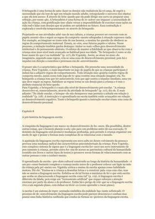 O brinquedo é uma forma de satis¬fazer os desejos não realizáveis da cri-ança, de suprir a
necessidade que ela tem de agir em relação mundo adulto, extrapolando o universo dos objetos
a que ela tem acesso. É através do brin¬quedo que ela pode dirigir um carro ou preparar uma
refeição, por exem¬plo. A brincadeira é uma forma de re¬solver um impasse: a necessidade de
ação da criança, com gratificação ime¬diata versus a impossibilidade de executar essas ações na
vida real e lidar com desejos que só podem ser satisfeitos no futuro. Essa contradição é
explorada e resolvida temporariamen¬te através do brinquedo.

Projetando-se nas atividades adul¬tas de sua cultura, a criança procura ser coerente com os
papéis assumi¬dos e seguir as regras de comporta¬mento adequadas à situação represen¬tada.
Por exemplo, ao imaginar-se como mãe de sua boneca, a menina faz questão de obedecer as
regras do comportamento maternal. Ensaia, as¬sim, seus futuros papéis e valores. Nesse
processo, a imitação também ganha destaque: imitar os mais velhos gera desenvolvimento
intelectual e do pensamento abstrato. O esforço de manter a fidelidade ao que observa faz com a
criança atue num nível mais avançado ao habitual para sua idade. "No brinquedo é como se ela
fosse maior do que é na realidade" (p. 117), diz Vygotsky. Assim, ao atuar no mun¬do
imaginário, seguindo suas regras, cria-se uma zona de desenvolvimento proximal, pois há o
impulso em direção a conceitos e processos em de¬senvolvimento.

O prazer não é a característica que define o brinquedo. Ele preenche uma necessidade da
criança. Para Vygotsky, o mais importante no jogo de papéis de que as crianças participam é
induzi-las a adquirir regras de comportamento. Toda situação ima¬ginária contém regras de
comporta-mento, assim como todo jogo de re¬gras contém uma situação imaginá¬ria. No
brinquedo a criança tem que ter autocontrole, tem que agir contra o impulso imediato, uma vez
que deve seguir as regras. Satisfazer as regras torna-se um desejo para a criança e é esse o
atributo essencial do brin-quedo.
Para Vygotsky, o brinquedo é o mais alto nível de desenvolvimento pré-escolar. "A criança
desenvolve-se, essencialmente, através da atividade de brinquedo" (p. 117), diz ele. E mais
adiante: "Na idade escolar, o brinque¬do não desaparece mas permeia a atitude em relação à
realidade" (p. 118). A instrução e o aprendizado na escola também estão avançados em relação
ao desenvolvimento cognitivo. Tanto o brinquedo quanto a instrução escolar criam uma zona de
desenvolvimento proximal.


Capítulo 8

A pré-história da linguagem escrita


A conquista da linguagem é um marco no desenvolvimento do ho¬mem. Ela possibilita, dentre
outras coisas, que o homem planeje a solu¬ção para um problema antes de sua execução. O
domínio da linguagem oral promove mudanças profundas, pois permite à criança organizar seu
modo de agir e pensar e formas mais complexas de se relacionar com o mundo.

A aquisição da linguagem escrita representa um novo salto no desen-volvimento da pessoa e
provoca uma mudança radical das características psicointelectuais da criança. Para Vygotsky,
esse complexo sistema de signos que é a linguagem escrita for¬nece um novo instrumento de
pen-samento à criança, permite outra for¬ma de acesso ao patrimônio cultural da humanidade
(contido nos livros e outros tipos de textos) e promove novas formas de relacionamento com as
outras pessoas e com o conheci-mento.

O aprendizado da escrita - pro¬duto cultural construído ao longo da história da humanidade - é
um pro¬cesso bastante complexo e começa muito antes de o professor colocar um lápis na mão
da criança pela pri¬meira vez. Vigotsky critica o ensino da escrita apenas como habilidade
motora. Diz ele: "Ensina-se a criança a desenhar letras e a construir pala¬vras com elas, mas
não se ensina a linguagem escrita. Enfatiza-se de tal forma a mecânica de ler o que está escrito
que acaba-se obscurecendo a linguagem escrita como tal" (p. 119). A linguagem escrita é
diferente da falada, pois exige um "treinamento artificial" que requer esforços e atenção
enormes por parte do aluno e do professor. Então há o perigo de rele¬gar-se a linguagem escrita
viva a um segundo plano, com ênfase na técni¬ca (como aprender a tocar piano).

A escrita é um sistema de repre¬sentação simbólica da realidade bas¬tante sofisticado. O
processo de de¬senvolvimento da linguagem escrita pode parecer desconexo e confuso mas
possui uma linha histórica unificada que conduz às formas su¬periores da linguagem escrita.
 