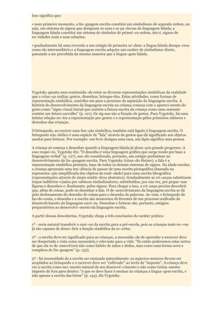 Isso significa que:

• num primeiro momento, a lin¬guagem escrita constitui um simbolismo de segunda ordem, ou
seja, um sistema de signos que designam os sons e as pa¬lavras da linguagem falada; a
linguagem falada constitui um sistema de símbolos de primei¬ra ordem, isto é, signos de
en¬tidades reais e suas relações;

• gradualmente há uma reversão a um estágio de primeira or¬dem: a língua falada desapa¬rece
como elo intermediário e a linguagem escrita adquire um caráter de simbolismo direto,
passando a ser percebida da mesma maneira que a lingua¬gem falada.




Vygotsky aponta uma continuida¬de entre as diversas representações simbólicas da realidade
que a crian¬ça realiza: gestos, desenhos, brinque-dos. Estas atividades, como formas de
representação simbólica, contribu-em para o processo de aquisição da linguagem escrita. A
história do desenvolvimento da linguagem escrita na criança começa com o apareci-mento do
gesto como "signo visual inicial que contém a futura escrita da criança como uma semente
contém um futuro carvalho" (p. 121). Os sig-nos são a fixação de gestos. Para Vygotsky, há uma
íntima relação en¬tre a representação por gestos e a representação pêlos primeiros rabiscos e
desenhos das crianças.

O brinquedo, ao exercer uma fun¬ção simbólica, também está ligado à linguagem escrita. O
brinquedo sim¬bólico é uma espécie de "fala" através de gestos que dá significado aos objetos
usados para brincar. Por exemplo: um livro designa uma casa, um lápis significa uma pessoa.

A criança só começa a desenhar quando a linguagem falada já alcan¬çou grande progresso. A
esse respei¬to, Vygotsky diz: "O desenho é uma linguagem gráfica que surge tendo por base a
linguagem verbal" (p. 127), sen¬do considerado, portanto, um estágio preliminar no
desenvolvimento da lin¬guagem escrita. Para Vygotsky (citan¬do Hetzer), a fala é a
representação simbólica primária, base de todos os demais sistemas de signos. Na idade escolar,
a criança apresenta uma ten¬dência de passar de uma escrita pictográfica (baseada na
representa¬ção simplificada dos objetos da reali¬dade) para uma escrita ideográfica
(representações através de sinais simbó¬licos abstratos). Gradualmente as cri¬anças substituem
traços indiferen¬ciados por rabiscos simbolizadores, substituídos, por sua vez, por peque¬nas
figuras e desenhos e, finalmente, pelos signos. Para chegar a isso, a cri¬ança precisa descobrir
que, além de coisas, pode-se desenhar a fala. O de¬senvolvimento da linguagem escrita se dá
pelo deslocamento do desenho de coisas para o desenho de palavras. As¬sim, o brinquedo de
faz-de-conta, o desenho e a escrita são momentos di-ferentes de um processo unificado de
desenvolvimento da linguagem escri¬ta. Desenhar e brincar são, portanto, estágios
preparatórios ao desenvolvi¬mento da linguagem escrita.

A partir dessas descobertas, Vygotsky chega a três conclusões de caráter prático:

1ª - seria natural transferir o ensi¬no da escrita para a pré-escola, pois as crianças mais no¬vas
já são capazes de desco¬brir a função simbólica da es¬crita;

2ª - a escrita deve ter significado para as crianças, a necessida¬de de aprender a escrever deve
ser despertada e vista como necessária e relevante para a vida: "Só então poderemos estar certos
de que ela se de¬senvolverá não como hábito de mãos e dedos, mas como uma forma nova e
complexa de lin¬guagem" (p. 133);

3ª - há necessidade de a escrita ser ensinada naturalmente: os aspectos motores devem ser
acoplados ao brinquedo e o escrever deve ser "cultivado" ao invés de "imposto". A criança deve
ver a escrita como mo¬mento natural de seu desenvol¬vimento e não como treina¬mento
imposto de fora para dentro: "o que se deve fazer é ensinar às crianças a lingua¬gem escrita, e
não apenas a escrita das letras" (p. 134), diz Vygotsky.
 