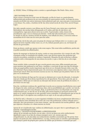 19. WEISZ, Telma. O Diálogo entre o ensino e a aprendizagem. São Paulo: Ática, 2002.


- MEU BATISMO DE FOGO.
Weisz cursou o Normal no Insti¬tuto de Educação, no Rio de Janei¬ro, possivelmente
influenciada pela professora de seu curso primário de quem gostava muito. Ao longo do curso,
estando envolvida com outros interesses (artes plásticas) quis sair, mas seus pais a convenceram
a con-tinuar. Fez, então, o Instituto de Be¬las Artes (atual escola de Artes Visu¬ais do Parque
Lage).

Em 1962, quando cursava o seu último ano do Curso Normal, cons¬tatou que a repetência
fabricada pe¬las escolas tinha ultrapassado os li¬mites, pelo fato de não haver, em
consequência, vagas para alunos novos na 1a.série. O governador, então, tomou três
providencias: apro¬vou as crianças por decreto - tendo ido todo mundo para a 2a.série,
sa¬bendo ou não ler; montou escolas de madeira, com telhado de zinco, e convocou todas as
normalistas do úl¬timo ano do curso para dar aulas.

A partir daí, ela foi dar aula, para um grupo de crianças que tinham entre 11 e 12 anos e, que
depois de terem repetido várias vezes a 1a. sé¬rie, tinham passado para a 2a. em função do
decreto do governador.

Eram 45 alunos, sendo que apenas 3 não eram negros. Não eram todos analfabetos, porém não
se podia considerá-los alfabetizados.

Apesar de empregar as técnicas de ensino, sentia-se como preenchen¬do o tempo de aula. Não
conseguia avaliar os resultados do trabalho, nem o que deveria esperar das propostas que
colocava em prática, sentindo-se confusa e impotente. Situações da sala revelavam o abismo
existente entre o desempenho de seus alunos na escola e o que a vida fora da es-cola exigia
deles.

Nesse sentido, tinha a sensação de que a escola parecia uma arma¬dilha montada para que
esses meninos não pudessem se sair bem, e também, a convicção de que esse tipo de situação
tinha um papel político muito importante que devia ser en¬frentado durante toda a sua vida
pro¬fissional. Ficava impressionada quan¬do conversava com algumas mães e essas achavam
natural que seus fi¬lhos não tivessem sucesso na esco¬la. Diziam que ela poderia 'bater ne¬les'
para ver se estudavam.

Esse foi seu batismo de fogo que fez com que se afastasse por 12 anos da educação. A sensação
mais pro¬funda que ficou dessa experiência foi a de ignorância. Ficou claro, para ela, que as
informações e ideias que cir-culavam na educação não davam conta do problema do ensino. O
pro-fessor era um cego.

Para ela, o professor continua che¬gando hoje à escola com as mesmas insuficiências com a qual
ela chegou em 1962, sendo que a diferença, hoje, está na possibilidade que o profes¬sor tem de,
se quiser, tentar resolver essa situação. Hoje, os professores têm à sua disposição um corpo de
conhecimentos que, se não dá con¬ta de tudo, pelo menos ilumina os processos através dos
quais as cri¬anças conseguem ou não aprender certos conteúdos. O entendimento que se tem do
professor hoje é o de alguém com condições de ser sujei¬to de sua ação profissional.

Ao final de 1962, e durante os 12 anos seguintes trabalhou em áreas completamente diferentes, e
como nenhuma outra atividade dava senti¬do à sua vida profissional, acabou voltando para a
educação. Seu com-promisso é com essas crianças - que são maioria nas escolas públicas - para
que superem o fracasso e te¬nham sucesso na escola.

Apesar de ser considerada espe¬cialista em alfabetização, sua ques¬tão é a aprendizagem, em
especial, a aprendizagem escolar.
Capítulo 2 - UM NOVO OLHAR SOBRE A APRENDIZAGEM.
Apesar de ter iniciado sua docên¬cia em 1962, e de ter na época um certo conhecimento
significativo quan¬to ao fato da criança conseguir escre¬ver, mesmo que não
ortograficamen¬te, ela não tinha um conhecimento científico acumulado que lhe permi¬tisse
superar um ponto de vista "adultocêntrico", ou seja, a forma como se concebe a aprendizagem
das crianças a partir da própria pers¬pectiva do adulto que já domina o conteúdo que quer
 