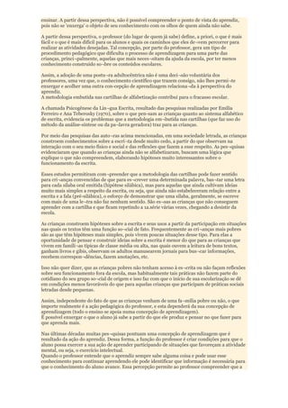 ensinar. A partir dessa perspectiva, não é possível compreender o ponto de vista do aprendiz,
pois não se 'enxerga' o objeto de seu conhecimento com os olhos de quem ainda não sabe.

A partir dessa perspectiva, o professor (do lugar de quem já sabe) define, a priori, o que é mais
fácil e o que é mais difícil para os alunos e quais os caminhos que eles de¬vem percorrer para
realizar as atividades desejadas. Tal concepção, por parte do professor, gera um tipo de
procedimento pedagógico que dificulta o processo de aprendizagem para uma parte das
crianças, princi¬palmente, aquelas que mais neces¬sitam da ajuda da escola, por ter menos
conhecimento construído so¬bre os conteúdos escolares.

Assim, a adoção de uma postu¬ra adultocêntrica não é uma deci¬são voluntária dos
professores, uma vez que, o conhecimento científico que trazem consigo, não lhes permi¬te
enxergar e acolher uma outra con-cepção de aprendizagem relaciona¬da à perspectiva do
aprendiz.
A metodologia embutida nas cartilhas de alfabetização contribui para o fracasso escolar.

A chamada Psicogênese da Lín¬gua Escrita, resultado das pesquisas realizadas por Emília
Ferreiro e Ana Teberosky (1970), sobre o que pen-sam as crianças quanto ao sistema alfabético
de escrita, evidencia os problemas que a metodologia em¬butida nas cartilhas (que faz uso do
método da análise-síntese ou da pa¬lavra geradora) traz para as crianças.

Por meio das pesquisas das auto¬ras acima mencionadas, em uma sociedade letrada, as crianças
constroem conhecimentos sobre a escri¬ta desde muito cedo, a partir do que observam na
interação com o seu meio físico e social e das reflexões que fazem a esse respeito. As pes¬quisas
evidenciaram que quando as crianças ainda não se alfabetizaram, buscam uma lógica que
explique o que não compreendem, elaborando hipóteses muito interessantes sobre o
funcionamento da escrita.

Esses estudos permitiram com¬preender que a metodologia das cartilhas pode fazer sentido
para cri¬anças convencidas de que para es¬crever uma determinada palavra, bas¬tar uma letra
para cada sílaba oral emitida (hipótese silábica), mas para aquelas que ainda cultivam ideias
muito mais simples a respeito da escrita, ou seja, que ainda não estabeleceram relação entre a
escrita e a fala (pré-silábica), o esforço de demonstrar que uma sílaba, geralmente, se escreve
com mais de uma le¬tra não faz nenhum sentido. São es¬sas as crianças que não conseguem
aprender com a cartilha e que ficam repetindo a 1a.série várias vezes, chegando a desistir da
escola.

As crianças constroem hipóteses sobre a escrita e seus usos a partir da participação em situações
nas quais os textos têm uma função so¬cial de fato. Frequentemente as cri¬anças mais pobres
são as que têm hipóteses mais simples, pois vivem poucas situações desse tipo. Para elas a
oportunidade de pensar e construir ideias sobre a escrita é menor do que para as crianças que
vivem em famíli¬as típicas de classe média ou alta, nas quais ouvem a leitura de bons textos,
ganham livros e gibis, observam os adultos manusearem jornais para bus¬car informações,
recebem correspon¬dências, fazem anotações, etc.

Isso não quer dizer, que as crianças pobres não tenham acesso à es¬crita ou não façam reflexões
sobre seu funcionamento fora da escola, mas habitualmente tais práticas não fazem parte do
cotidiano do seu grupo so¬cial de origem e isso faz com que o início de sua escolarização se dê
em condições menos favoráveis do que para aquelas crianças que participam de práticas sociais
letradas desde pequenas.

Assim, independente do fato de que as crianças venham de uma fa¬mília pobre ou não, o que
importe realmente é a ação pedagógica do professor, e esta dependerá da sua concepção de
aprendizagem (todo o ensino se apoia numa concepção de aprendizagem).
É possível enxergar o que o aluno já sabe a partir do que ele produz e pensar no que fazer para
que aprenda mais.

Nas últimas décadas muitas pes¬quisas pontuam uma concepção de aprendizagem que é
resultado da ação do aprendiz. Dessa forma, a função do professor é criar condições para que o
aluno possa exercer a sua ação de aprender participando de situações que favoreçam a atividade
mental, ou seja, o exercício intelectual.
Quando o professor entende que o aprendiz sempre sabe alguma coisa e pode usar esse
conhecimento para continuar aprendendo ele pode identificar que informação é necessária para
que o conhecimento do aluno avance. Essa percepção permite ao professor compreender que a
 