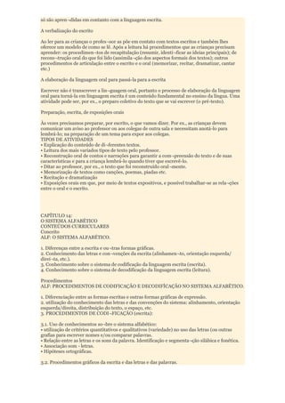 só são apren¬didas em contanto com a linguagem escrita.

A verbalização do escrito

Ao ler para as crianças o profes¬sor as põe em contato com textos escritos e também lhes
oferece um modelo de como se lê. Após a leitura há procedimentos que as crianças precisam
aprender: os procedimen¬tos de recapitulação (resumir, identi¬ficar as ideias principais); de
recons¬trução oral do que foi lido (assimila¬ção dos aspectos formais dos textos); outros
procedimentos de articulação entre o escrito e o oral (memorizar, recitar, dramatizar, cantar
etc.)

A elaboração da linguagem oral para passá-la para a escrita

Escrever não é transcrever a lin¬guagem oral, portanto o processo de elaboração da linguagem
oral para torná-la em linguagem escrita é um conteúdo fundamental no ensino da língua. Uma
atividade pode ser, por ex., o preparo coletivo do texto que se vai escrever (o pré-texto).

Preparação, escrita, de exposições orais

Às vezes precisamos preparar, por escrito, o que vamos dizer. Por ex., as crianças devem
comunicar um aviso ao professor ou aos colegas de outra sala e necessitam anotá-lo para
lembrá-lo; na preparação de um tema para expor aos colegas.
TIPOS DE ATIVIDADES
• Explicação do conteúdo de di¬ferentes textos.
• Leitura dos mais variados tipos de texto pelo professor.
• Reconstrução oral de contos e narrações para garantir a com¬preensão do texto e de suas
características e para a criança lembrá-lo quando tiver que escrevê-lo.
• Ditar ao professor, por ex., o texto que foi reconstruído oral¬mente.
• Memorização de textos como canções, poemas, piadas etc.
• Recitação e dramatização
• Exposições orais em que, por meio de textos expositivos, e possível trabalhar-se as rela¬ções
entre o oral e o escrito.




CAPÍTULO 14:
O SISTEMA ALFABÉTICO
CONTEÚDOS CURRICULARES
Conceito
ALF: O SISTEMA ALFABÉTICO.

1. Diferenças entre a escrita e ou¬tras formas gráficas.
2. Conhecimento das letras e con¬venções da escrita (alinhamen¬to, orientação esquerda/
direi¬ta, etc.).
3. Conhecimento sobre o sistema de codificação da linguagem escrita (escrita).
4. Conhecimento sobre o sistema de decodificação da linguagem escrita (leitura).

Procedimentos
ALF: PROCEDIMENTOS DE CODIFICAÇÃO E DECODIFÍCAÇÃO NO SISTEMA ALFABÉTICO.

1. Diferenciação entre as formas escritas e outras formas gráficas de expressão.
2. utilização do conhecimento das letras e das convenções do sistema: alinhamento, orientação
esquerda/direita, distribuição do texto, o espaço, etc.
3. PROCEDIMENTOS DE CODI¬FICAÇÃO (escrita):

3.1. Uso de conhecimentos so¬bre o sistema alfabético:
• utilização de critérios quantitativos e qualitativos (variedade) no uso das letras (ou outras
grafias para escrever nomes e/ou comparar palavras.
• Relação entre as letras e os sons da palavra. Identificação e segmenta¬ção silábica e fonética.
• Associação som - letras.
• Hipóteses ortográficas.

3.2. Procedimentos gráficos da escrita e das letras e das palavras.
 