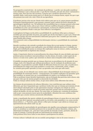 professor.

Na perspectiva construtivista - de resolução de problemas - o profes¬sor não pode considerar
como sinônimos o que o aluno já sabe e o que lhe foi ensinado, pois não são neces¬sariamente a
mesma coisa. Para que isso não aconteça, é preciso que o professor desenvolva uma
sensibili¬dade e uma escuta atenta para a re¬flexão que as crianças fazem, supon¬do que o que
elas pensam tem senti¬do e não é fruto de sua ignorância.

O professor precisa criar um am¬biente sócio-afetivo para que as cri¬anças possam manifestar
livremente/espontaneamente o que pensam; somente assim, poderá favorecer situações de
aprendizagem significati¬vas. Tal ambiente deve possibilitar que as crianças pensem sobre suas
idei¬as. Do mesmo modo, cabe ao pro¬fessor oferecer conflitos/situações problemas que
possibilitem às crian¬ças exercitarem o pensamento, na busca de soluções possíveis. Isso
re¬quer do professor estudo e uma pos¬tura reflexiva e investigativa.

A psicogênese da língua escrita abriu a possibilidade de o professor olhar para a criança e
acreditar que para aprender ela pensa, que aquilo que ela faz tem lógica e o que o pro¬fessor não
enxerga é porque não tem instrumentos suficientes para perce¬ber o sentido que está sendo
mani-festado pela criança.
Um casamento entre a disponibilidade da informação externa e a possibilidade da construção
interna.

Quando o professor não entende a produção da criança deve-se per-guntar à criança, mesmo
que não consiga entender suas explicações, uma atividade indicada para isso é o trabalho em
dupla, pois trabalhando juntas as crianças dão explicações umas às outras e, então, o professor
poderá compreender as hipóteses das crianças.

Assim, é importante observar os procedimentos dos alunos diante de uma atividade, para que o
professor possa reconhecer esses procedimen¬tos dos alunos, de modo, a saber quais são os
menos e os mais avan¬çados e que raciocínio os alunos mais avançados então realizando.

O trabalho em grupo permite que as crianças observem os procedimen-tos de atuação de seus
colegas, inclu¬sive daqueles que utilizam procedimen¬tos de resolução de problemas mais
avançados. Ao perceberem a possibi¬lidade de diferentes formas de execu¬ção, reconhecem o
procedimento do colega como mais produtivo e econô-mico, construindo, assim, a lógica
ne¬cessária para poder aprender (a crian¬ça aprendeu com outra que sabe mais).

Tem-se, assim, de um delicado casa¬mento entre a disponibilidade da in-formação externa e a
possibilidade da construção interna - construtivismo: um modelo explicativo da aprendiza¬gem
que considera, ao mesmo tem¬po, as possibilidades do sujeito e as condições do meio.
Cabe ao professor tomar decisões importantes, seja na formação das parcerias entre alunos, seja
nas ques¬tões que ele mesmo propõe no desenrolar da atividade.
Todas as crianças sabem muitas coisas, só que umas sabem coisas diferentes das outras.

As crianças são provenientes de culturas diferentes e isso contribui para que saibam coisas
diferentes, por isso é importante que o professor tenha claro que as crianças provenientes de um
nível cultural valorizado pela es-cola apresentam enormes vantagens em relação às outras
crianças. Para tais crianças a escola será muito mais fácil, porque está em consonância com a
cultura da família e do seu am¬biente. Por outro lado, as crianças pro¬venientes de ambientes
onde as pes¬soas possuem menor grau de escolaridade e distantes dos usos cotidianos dos
conteúdos que a escola valoriza encontrarão dificuldades.

Assim, a equalização das oportu¬nidades de aprendizagem dessas cri-anças deve ser uma tarefa
da escola que deve repensar sua própria práti-ca, de modo a não prejudicar o su¬cesso escolar
desses alunos. (...) "É preciso, pois, educar o olhar para enxergar o que sabem as crianças que
aparentemente não sabem nada".(p, 49)

A equalização de oportunidades de aprendizagem não significa uma pedagogia compensatória. É
preci¬so socializar os conteúdos pertencen-tes ao mundo da cultura: literatura, ciência, arte,
informação tecnológica, etc., pois isso é uma questão de inserção social e, portanto, direito de
to-das as crianças. A escola não pode ser instrumento de exclusão social.
Todo professor deve levar todos os seus alunos a participarem da cultura.

O termo cultura é utilizado não em seu sentido antropológico e sim no do senso comum: a
 