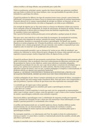 cultura erudita e a de larga difusão, mas produzida para e pela elite.

Todos os professores, principal¬mente, aqueles das classes iniciais que quiserem contribuir
para que todos os alunos de sua classe tenham a mes¬ma oportunidade de aprender, devem
estimulá-los a participar da cultura.

É papel do professor ler diferen¬tes tipos de assuntos/textos (usar o jornal e outras fontes de
informação e de pesquisa) em classe e levar as crianças para exposições de artistas importantes.
É preciso oferecer às cri¬anças a oportunidade de navegar na cultura, na Internet, na arte, em
to-das as áreas do conhecimento, em todas as linguagens, em todas as pos-sibilidades.

Um exemplo de alguém que sa¬bia como tratar as crianças era Monteiro Lobato que escrevia
livros contando coisas da Antiguidade, fa¬lando de astronomia, da história do mundo. Porém, o
que normalmente se oferece para as crianças lerem são histórias empobrecidas, versões
re¬sumidas e textos com supressões.
Não é possível formular receitas prontas para serem aplicadas a qualquer grupo de alunos.

Nos anos 1970, uma visão de es¬cola como linha de montagem, de-nominada de tecnicista,
voltada para criar máquinas de ensinar, métodos de ensino, sequências de passos
pro¬gramados, dominava a concepção de ensino e aprendizagem. No Brasil, esse modelo
chamava-se ensino programa¬do. A função do professor, nesse mo¬delo, era simplesmente, a
de adminis¬trar o ensino programado e foi, jus¬tamente, esse modelo o responsável por uma
exigência cada vez mais bai¬xa de qualificação dos professores.

O ensino programado permitia o que se chamava de 'ensino na me¬dida do estudante', que
embora con¬siderasse os vários ritmos de apren¬dizagem da criança, todos aprendi¬am, pois,
seguindo os passos progra¬mados chegariam todos, de alguma forma, ao final.


O papel do professor dentro de uma proposta construtivista é bem diferente deste proposto pelo
mode¬lo tecnicista. Cabe ao professor cons-truir conhecimentos de diferentes naturezas, que
lhe permitam ter claros os seus objetivos, assim como selecionar conteúdos adequados,
enxergando na produção de seus alu¬nos o que eles já sabem e construin-do estratégias que os
levem a con¬quistar novos patamares de conhe-cimento. Não há receitas prontas a serem
aplicadas a grupos de alunos, uma vez que, a prática pedagógica é complexa e contextualizada. O
professor precisa ser alguém com autonomia intelectual.
Capítulo 4 • AS IDEIAS, CONCEPÇÕES E TEORIAS QUE SUSTENTAM A PRÁTICA DE
QUALQUER PROFESSOR, MESMO QUANDO ELE NÃO TEM CONSCIÊNCIA DELAS.

A prática pedagógica do pro¬fessor é sempre orientada por um conjunto de ideias, concepções e
te¬orias, mesmo que nem sempre tenha consciência disso. Para que possa¬mos compreender a
ação do professor, é preciso verificar de que forma seus atos expressam sua concepção sobre:

• o conteúdo que ele espera que o aluno aprenda;
• o processo de aprendizagem (os caminhos pelo quais a aprendizagem acontece);
• como deve ser o ensino.
Historicamente, a teoria empirista é a teoria que mais vem im¬pregnando as representações
sobre o que é ensinar, quem é o aluno, como ele aprende e o que e como se deve ensinar (modelo
de ensino e aprendizagem conhecido como estímulo-resposta).

Essa teoria define a aprendizagem como 'a substituição de respostas erradas por respostas
certas', partindo da concepção de que o aluno pre-cisa memorizar e fixar informações, as mais
simples e parciais possíveis e ir acumulando com o tempo.

A cartilha está fundamentada nes¬se modelo (palavras-chaves, famílias silábicas usadas
exaustivamente, fra¬ses desconectadas, textos com mínimo de coerência e coesão).
Como a metodologia de ensino expressa nas cartilhas concebe os caminhos pelas quais a
aprendizagem acontece.

Na concepção empirista, o co¬nhecimento está 'fora' do sujeito (a fonte do conhecimento é
externa ao sujeito - é o meio físico e social) e, é interiorizado através dos sentidos, ativado pela
ação física e perceptual.

O sujeito é concebido como uma tábula rasa – „vazio‟ na sua origem, sendo 'preenchido' pelas
 