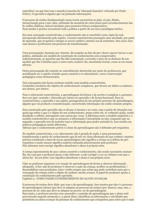 experiênci¬as que tem com o mundo (conceito de 'educação bancária' criticada por Paulo
Freire). O aprendiz é alguém que vai juntando informações.

O processo de ensino fundamentado nessa teoria caracteriza-se pela: có-pia, ditado,
memorização pura e sim¬ples, utilização da memória de curto prazo para reconhecimentos das
fa¬mílias silábicas, leitura mecânica para posterior leitura compreensiva.
Para mudar é preciso reconstruir toda a prática a partir de um novo paradigma teórico

Em uma concepção construtivista, o conhecimento não é concebido como cópia do real,
incorporado diretamente pelo sujeito. A teoria construtivista pressupõe uma atividade, por parte
do aprendiz, que or-ganiza e integra os novos conheci¬mentos aos já existentes. Isso acon¬tece
com alunos e professores em processo de transformação.


Uma preocupação, bastante per¬tinente, diz respeito ao fato do pro¬fessor querer inovar a sua
prática, adotando um modelo de construção de conhecimento sem compreender,
suficientemente, as questões que lhe dão sustentação, correndo o risco de se deslocar de um
modelo que lhe é familiar para o outro meio conheci¬do, mesclando teorias, como se cos-tuma
afirmar.

Outra preocupação diz respeito ao entendimento destorcido por parte de professores, que
acreditando ser o sujeito sozinho quem constrói o co-nhecimento, veem a intervenção
pedagógica como desnecessária.

Tais concepções não fazem nenhum sentido num modelo construtivista.
Conteúdos escolares são objetos de conhecimento complexos, que devem ser dados a conhecer,
aos alunos, por inteiro.

Para o referencial construtivista, a aprendizagem da leitura e da escrita é complexa e, portanto,
deve ser apre¬sentada / oferecida por inteiro ao aprendiz e de forma funcional. Para os
construtivistas, o aprendiz é um sujeito, protagonista do seu próprio processo de aprendizagem,
alguém que vai produzir a transformação, convertendo informação em conhe-cimento próprio.

Essa construção pelo aprendiz não se dá por si mesma e no vazio, mas a partir de situações nas
quais age sobre o que é o objeto do seu conhecimento, pensa sobre ele, re¬cebendo ajuda, sendo
desafiado a refletir, interagindo com outras pes¬soas. A diferença entre o modelo empirista e o
modelo construtivista é que no primeiro a informação é introjetada ou não; enquanto que no
segundo, o aprendiz tem de transfor-mar a informação para poder assimilá-la. Isso resulta em
práticas pedagógicas muito diferentes.
Afirmar que o conhecimento prévio é a base da aprendizagem não é defender pré-requisitos.

No modelo construtivista, o co¬nhecimento não é gerado do nada, é uma permanente
transformação a partir do conhecimento que já exis¬te. Essa afirmação de que conheci¬mentos
prévios constituem a base de novas aprendizagens não significa a crença ou a defesa de pré-
requisitos e muito menos significa matéria ensinada anteriormente pelo professor.
Não informar nem corrigir significa abandonar o aluno à própria sorte.

A crença espontaneista de que o aluno constrói o conhecimento, não sendo necessário ensinar-
lhe, faz com que o professor passe a não informar, a não corrigir e a se sa¬tisfazer com que o
aluno faz ' do seu jeito'; isso significa abandonar o aluno à sua própria sorte.

Cabe ao professor organizar a si¬tuação de aprendizagem de forma a oferecer informação
adequada. A fun¬ção do professor é observar a ação da criança, acolher ou problematizar /
desestabilizar suas produções, inter¬vindo sempre que achar que pode contribuir para que a
concepção da criança sobre o objeto de conheci¬mento avance. É papel do professor apoiar a
construção do conhecimento pelo aprendiz.
Capítulo 5 - COMO FAZER O CONHECIMENTO DO ALUNO AVANÇAR.

O processo de ensino deve dialo¬gar com o de aprendizagem. Isso mostra que não é o processo
de aprendizagem (aluno) que deve se adaptar ao processo de ensino (pro¬fessor), mas, sim, o
processo de en¬sino que deve se adaptar ao proces¬so de aprendizagem.
Para tanto, o professor precisa com¬preender o caminho de aprendizagem que o aluno está
percorrendo naquele momento e, a partir disso, identificar as informações e atividades que
permitirão ao aluno avançar do patamar de conhecimento que conquistou para outro que é mais
 
