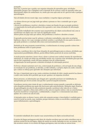 avançado.
Para isso, é preciso que o profes¬sor organize situações de aprendiza-gem: atividades
planejadas (propos¬tas e dirigidas) com a intenção de fa-vorecer a ação do aprendiz sobre um
determinado objeto de conhecimen¬to, sendo que essa ação está na ori¬gem de toda e qualquer
aprendizagem.

Tais atividades devem reunir algu¬mas condições e respeitar alguns princípios:

• os alunos devem por em jogo tudo que sabem e pensam so¬bre o conteúdo que se quer
en¬sinar;
• devem ter problemas a resolver e decisões a tomar em função do que se propõe produzir;
• a organização da tarefa pelo professor deve garantir a má¬xima circulação de informação
possível;
• o conteúdo trabalhado deve manter suas características de objeto sociocultural real, sem se
transformar em objeto esco¬lar vazio de significado social.
Alunos põem em jogo tudo que sabem, têm problemas a resolver e decisões a tomar:

O aprendiz precisa testar suas hi¬póteses e enfrentar contradições, seja entre as próprias
hipóteses, seja en¬tre o que consegue produzir sozinho e a produção de seus pares ou entre o
que pode produzir e o resultado tido como convencionalmente correto.

Partindo-se de uma proposta construtivista, o conhecimento só avança quando o aluno tem
bons problemas sobre os quais pensar.

Para isso, o professor deve criar boas situações de aprendizagem para os alunos, atividades que
representem possibilidades difíceis, porém dificul-dades possíveis de serem resolvidas.

A escola precisa autorizar e incen¬tivar o aluno a acionar seus conheci-mentos de experiências
anteriores, fa¬zendo uso deles nas atividades escola¬res; é preciso criar atividades para que isso
seja de fato requisitado, sendo útil para qualquer área de conhecimento.
A organização da tarefa garante a máxima circulação de informação possível.

Os livros e demais materiais escri¬tos, a intervenção do professor, a ob-servação de um colega
na resolução de um problema, as dúvidas, as difi-culdades, o próprio objeto de conhe¬cimento
que o aluno se esforça para aprender são situações que informam.

Por isso, é importante que se ga¬ranta a máxima circulação de infor¬mação possível na classe e
o ambi¬ente escolar deve permitir que as per¬guntas e as respostas circulem.

Nesse processo, as informações que chegam até o aprendiz precisam ser trabalhadas ou
interpretadas por ele de acordo com que lhe é possível naquele momento.

O professor precisa estar ciente de que o conhecimento avança quando o aprendiz se defronta
com situações-problema nas quais não havia pen-sado anteriormente. Situações signi¬ficativas
de aprendizagem em sala de aula acontecem quando o professor abre mão de ser o único
informante e quando o clima sócio afetivo se ba¬seia no respeito mútuo e não no autoritarismo.
É preciso incentivar a cooperação, a solidariedade, o respei-to e o tutoramento (um aluno
ajudan¬do o outro) em sala de aula.

A interação entre os alunos é neces¬sária não somente porque o intercâmbio é condição para o
convívio social na escola, mas, também, porque informa a todos os envolvidos e potencializa
quase infinitamente a aprendizagem.




O conteúdo trabalhado deve manter suas características de objeto sociocultural real.

O ensino da língua portuguesa está cheio de criações escolares que em nada coincidem com as
práticas sociais de uso da língua, objeto de ensino na escola, baseadas no sen¬so comum. Isso
não acontece somen¬te no ensino da língua portuguesa, mas em todas as outras áreas.
 