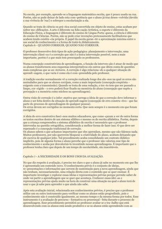 Na escola, por exemplo, aprende-se a linguagem matemática escrita, que é pouco usada na rua.
Porém, não se pode deixar de lado esta com¬petência que o aluno já traz desen¬volvida (devido
a sua vivência de 'rua') e sobrepor a escolarização a ela.

Quando se trata de ciência ou prá¬tica social convertida em objeto de ensino, estas acabam por
sofrer mo¬dificações. A arte é diferente na Edu-cação Artística, o esporte é diferente da
Educação Física, a linguagem é diferente do ensino de Língua Portu¬guesa, a ciência é diferente
do ensino de Ciências. Porém, não se pode criar invenções pretensamente facilitadoras que
acabem tendo existên¬cia própria. É papel da escola garan¬tir a aproximação máxima entre o
use social do conhecimento e a forma de tratá-lo didaticamente.
Capítulo 6 - QUANDO CORRIGIR, QUANDO NÃO CORRIGIR.

O professor desenvolve dois tipos de ação pedagógica: planejamento e intervenção, uma
intervenção clássi¬ca é a correção que não é a única intervenção possível, nem a mais
importante, porém é a que mais tem preocupado os professores.

Numa concepção construtivista de aprendizagem, a função da interven-ção é atuar de modo que
os alunos transformem seus esquemas interpretativos em outros que dêem conta de questões
mais complexas que as an¬teriores. A correção é algo relaciona¬do a qualquer situação de
aprendi¬zagem, o que varia é como ela é com¬preendida pelo professor.

A tradição escolar normalmente vê a correção realizada longe dos alu¬nos na qual os erros são
assinalados para que os alunos corrijam, como a mais importante (concepção empirista -
exigente com a transmissão). Quando se trata de uma redação, o tex¬to tem que ser passado a
limpo, cor¬rigido - o erro poderá ficar fixado na memória do aluno (concepção que supõe a
percepção e a memória como núcleos na aprendizagem).

Outra visão de correção é a infor¬mativa que carrega a ideia de que a correção deve informar o
aluno e ser feita dentro da situação de aprendi-zagem (concepção de erro constru¬tivo - que faz
parte do processo de aprendizagem de qualquer pessoa).
Os erros devem ser corrigidos no momento certo. Que nem sempre é o momento em que foram
corrigidos.

A ideia do erro construtivo fasci¬nou muitos educadores, que come¬çaram a ver de outra forma
os textos escritos dentro de um sistema silábico e mesmo os de escrita alfabética. Porém, depois
que a criança compreendeu o sistema alfabético de escrita é necessário que o professor
intervenha na questão ortográfica, considerando a melhor forma de fazer isso. O que deve ser
repensado é a concepção tradicional de correção.
Os alunos sabem o que achamos importantes que eles aprendam, mesmo que não falemos nada.
Muitos professores, por não quererem bloquear a criatividade do aluno, acabam deixando que
ele escreva de qualquer jeito. Tal procedimento acaba consolidando um contrato didático
implícito, pois de alguma forma o aluno percebe que o professor não valoriza esse tipo de
conhecimento e acaba por desvalorizá-lo investindo nessas aprendizagens. É importante que o
professor tenha claro que depois de um tempo de escolaridade, são inaceitáveis.


Capítulo 7 - A NECESSIDADE E OS BONS USOS DA AVALIAÇÃO.

No que diz respeito à avaliação, é preciso ter claro o que o aluno já sabe no momento em que lhe
é apresentado um conteúdo novo. O conhecimento prévio é o conjunto de ideias,
re¬presentações e informações que servem de sustentação para a nova aprendizagem, ainda que
não tenham, necessariamente, uma relação direta com o conteúdo que se quer ensinar. É
importante investigar e explorar essas ideias e representações prévias porque permite saber de
onde vai partir a aprendizagem que se quer que aconteça. Conhecer essas idei¬as e
representações prévias ajuda muito na hora de construir uma situação na qual o aluno terá de
usar o que já sabe para aprender o que ainda não sabe.

Após esta avaliação inicial, relacionada aos conhecimentos prévios, é preciso que o professor
utilize um ou outro instrumento para verificar como os alunos estão progredindo, pois o
conhecimento não é construído igualmente, ao mesmo tempo e da mesma forma por todos. Esse
instrumento é a avaliação de percurso - formativa ou processual - feita durante o processo de
aprendizagem. Esse procedimento permitirá ao professor avaliar se o tra¬balho que está
desenvolvendo com os alunos está sendo produtivo e se os alunos estão aprendendo com as
 