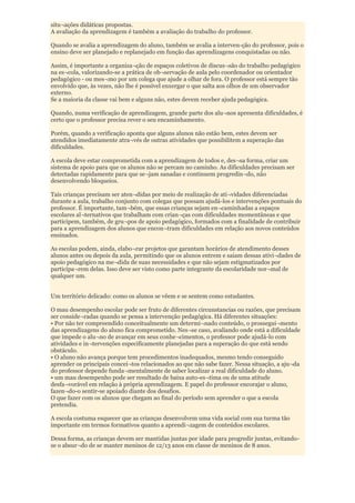 situ¬ações didáticas propostas.
A avaliação da aprendizagem é também a avaliação do trabalho do professor.

Quando se avalia a aprendizagem do aluno, também se avalia a interven-ção do professor, pois o
ensino deve ser planejado e replanejado em função das aprendizagens conquistadas ou não.

Assim, é importante a organiza¬ção de espaços coletivos de discus¬são do trabalho pedagógico
na es¬cola, valorizando-se a prática de ob¬servação de aula pelo coordenador ou orientador
pedagógico - ou mes¬mo por um colega que ajude a olhar de fora. O professor está sempre tão
envolvido que, às vezes, não lhe é possível enxergar o que salta aos olhos de um observador
externo.
Se a maioria da classe vai bem e alguns não, estes devem receber ajuda pedagógica.

Quando, numa verificação de aprendizagem, grande parte dos alu¬nos apresenta dificuldades, é
certo que o professor precisa rever o seu encaminhamento.

Porém, quando a verificação aponta que alguns alunos não estão bem, estes devem ser
atendidos imediatamente atra¬vés de outras atividades que possibilitem a superação das
dificuldades.

A escola deve estar comprometida com a aprendizagem de todos e, des¬sa forma, criar um
sistema de apoio para que os alunos não se percam no caminho. As dificuldades precisam ser
detectadas rapidamente para que se¬jam sanadas e continuem progredin¬do, não
desenvolvendo bloqueios.

Tais crianças precisam ser aten¬didas por meio de realização de ati¬vidades diferenciadas
durante a aula, trabalho conjunto com colegas que possam ajudá-los e intervenções pontuais do
professor. É importante, tam¬bém, que essas crianças sejam en¬caminhadas a espaços
escolares al¬ternativos que trabalham com crian¬ças com dificuldades momentâneas e que
participem, também, de gru¬pos de apoio pedagógico, formados com a finalidade de contribuir
para a aprendizagem dos alunos que encon¬tram dificuldades em relação aos novos conteúdos
ensinados.

As escolas podem, ainda, elabo¬rar projetos que garantam horários de atendimento desses
alunos antes ou depois da aula, permitindo que os alunos entrem e saiam dessas ativi¬dades de
apoio pedagógico na me¬dida de suas necessidades e que não sejam estigmatizados por
participa¬rem delas. Isso deve ser visto como parte integrante da escolaridade nor¬mal de
qualquer um.


Um território delicado: como os alunos se vêem e se sentem como estudantes.

O mau desempenho escolar pode ser fruto de diferentes circunstancias ou razões, que precisam
ser conside¬radas quando se pensa a intervenção pedagógica. Há diferentes situações:
• Por não ter compreendido conceitualmente um determi¬nado conteúdo, o prossegui¬mento
das aprendizagens do aluno fica comprometido. Nes¬se caso, avaliando onde está a dificuldade
que impede o alu¬no de avançar em seus conhe¬cimentos, o professor pode ajudá-lo com
atividades e in¬tervenções especificamente planejadas para a superação do que está sendo
obstáculo.
• O aluno não avança porque tem procedimentos inadequados, mesmo tendo conseguido
aprender os principais concei¬tos relacionados ao que não sabe fazer. Nessa situação, a aju¬da
do professor depende funda¬mentalmente de saber localizar a real dificuldade do aluno.
• um mau desempenho pode ser resultado de baixa auto-es¬tima ou de uma atitude
desfa¬vorável em relação à própria aprendizagem. E papel do professor encorajar o aluno,
fazen¬do-o sentir-se apoiado diante dos desafios.
O que fazer com os alunos que chegam ao final do período sem aprender o que a escola
pretendia.

A escola costuma esquecer que as crianças desenvolvem uma vida social com sua turma tão
importante em termos formativos quanto a aprendi¬zagem de conteúdos escolares.

Dessa forma, as crianças devem ser mantidas juntas por idade para progredir juntas, evitando-
se o absur¬do de se manter meninos de 12/13 anos em classe de meninos de 8 anos.
 