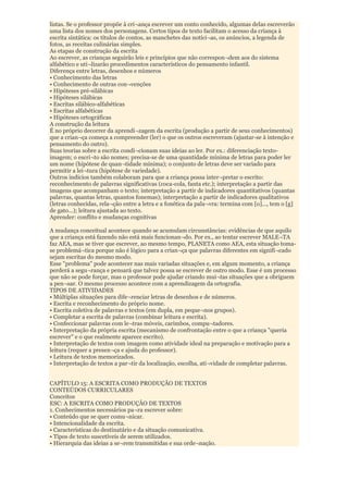 listas. Se o professor propõe à cri¬ança escrever um conto conhecido, algumas delas escreverão
uma lista dos nomes dos personagens. Certos tipos de texto facilitam o acesso da criança à
escrita sintática: os títulos de contos, as manchetes das notíci¬as, os anúncios, a legenda de
fotos, as receitas culinárias simples.
As etapas de construção da escrita
Ao escrever, as crianças seguirão leis e princípios que não correspon¬dem aos do sistema
alfabético e uti¬lizarão procedimentos característicos do pensamento infantil.
Diferença entre letras, desenhos e números
• Conhecimento das letras
• Conhecimento de outras con¬venções
• Hipóteses pré-silábicas
• Hipóteses silábicas
• Escritas silábico-alfabéticas
• Escritas alfabéticas
• Hipóteses ortográficas
A construção da leitura
É no próprio decorrer da aprendi¬zagem da escrita (produção a partir de seus conhecimentos)
que a crian¬ça começa a compreender (ler) o que os outros escreveram (ajustar-se à intenção e
pensamento do outro).
Suas teorias sobre a escrita condi¬cionam suas ideias ao ler. Por ex.: diferenciação texto-
imagem; o escri¬to são nomes; precisa-se de uma quantidade mínima de letras para poder ler
um nome (hipótese de quan¬tidade mínima); o conjunto de letras deve ser variado para
permitir a lei¬tura (hipótese de variedade).
Outros indícios também colaboram para que a criança possa inter¬pretar o escrito:
reconhecimento de palavras significativas (coca-cola, fanta etc.); interpretação a partir das
imagens que acompanham o texto; interpretação a partir de indicadores quantitativos (quantas
palavras, quantas letras, quantos fonemas); interpretação a partir de indicadores qualitativos
(letras conhecidas, rela¬ção entre a letra e a fonética da pala¬vra: termina com [o]..., tem o [g]
de gato...); leitura ajustada ao texto.
Aprender: conflito e mudanças cognitivas

A mudança conceitual acontece quando se acumulam circunstâncias: evidências de que aquilo
que a criança está fazendo não está mais funcionan¬do. Por ex., ao tentar escrever MALE¬TA
faz AEA, mas se tiver que escrever, ao mesmo tempo, PLANETA como AEA, esta situação toma-
se problemá¬tica porque não é lógico para a crian¬ça que palavras diferentes em signifi¬cado
sejam escritas do mesmo modo.
Esse "problema" pode acontecer nas mais variadas situações e, em algum momento, a criança
perderá a segu¬rança e pensará que talvez possa se escrever de outro modo. Esse é um processo
que não se pode forçar, mas o professor pode ajudar criando mui¬tas situações que a obriguem
a pen¬sar. O mesmo processo acontece com a aprendizagem da ortografia.
TIPOS DE ATIVIDADES
• Múltiplas situações para dife¬renciar letras de desenhos e de números.
• Escrita e reconhecimento do próprio nome.
• Escrita coletiva de palavras e textos (em dupla, em peque¬nos grupos).
• Completar a escrita de palavras (combinar leitura e escrita).
• Confeccionar palavras com le¬tras móveis, carimbos, compu¬tadores.
• Interpretação da própria escrita (mecanismo de confrontação entre o que a criança "queria
escrever" e o que realmente aparece escrito).
• Interpretação de textos com imagem como atividade ideal na preparação e motivação para a
leitura (requer a presen¬ça e ajuda do professor).
• Leitura de textos memorizados.
• Interpretação de textos a par¬tir da localização, escolha, ati¬vidade de completar palavras.


CAPÍTULO 15: A ESCRITA COMO PRODUÇÃO DE TEXTOS
CONTEÚDOS CURRICULARES
Conceitos
ESC: A ESCRITA COMO PRODUÇÃO DE TEXTOS
1. Conhecimentos necessários pa¬ra escrever sobre:
• Conteúdo que se quer comu¬nicar.
• Intencionalidade da escrita.
• Características do destinatário e da situação comunicativa.
• Tipos de texto suscetíveis de serem utilizados.
• Hierarquia das ideias a se¬rem transmitidas e sua orde¬nação.
 