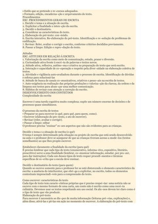 • Estilo que se pretende e re¬cursos adequados.
• Formato, edição, encaderna¬ção e arquivamento do texto.
Procedimentos
ESC: PROCEDIMENTOS GERAIS DE ESCRITA
1. Decidir o tema e a situação de escrita.
2. Explicitar a finalidade e inten¬ção da escrita.
3. Decidir o destinatário.
4. Considerar as características do texto.
5. Elaboração do pré-texto: con¬teúdo.
6. Escrita interativa. Re-elaboração do pré-texto. Identificação e re¬solução de problemas de
codificação.
7. Revisar: Reler, avaliar e corrigir o escrito, conforme critérios decididos previamente.
8. Passar a limpo: Edição e repro¬dução do texto.

Atitudes
ESC: ATITUDES EM RELAÇÃO À ESCRITA
1. Valorização da escrita como meio de comunicação, estudo, prazer e diversão.
2. Curiosidade ativa frente à escri¬ta de palavras e textos novos.
3. Atitude ativa, reflexiva, autôno¬ma e criativa na preparação do texto que será escrito.
4. Interação e capacidade de co¬operação e respeito pela diver¬sidade na elaboração coletiva de
textos.
5. Atividade e vigilância auto-avaliadora durante o processo de escrita. Identificação de dúvidas
e esforço para solucioná-las
6. Atitude de busca de canais co¬municativos, criativos e pesso¬ais na escrita de textos.
7. Auto-exigência na realização das próprias produções e valoriza¬ção da clareza, da ordem e da
limpeza nos textos para alcan¬çar uma melhor comunicação.
8. Hábitos de revisar com atenção a correção do escrito.
DESENVOLVIMENTO DOS CONTEÚDOS
Complexidade da escrita

Escrever é uma tarefa cognitiva muito complexa; supõe um número enorme de decisões e de
processos quase simultâneos.

O processo da escrita de textos
• Preparar-se para escrever (o quê, para quê, para quem, como).
• Escrever (elaboração do pre¬texto, o ato de escrever).
• Revisar (reler, avaliar e corrigir).
• Passar a limpo: editar
O professor precisa "ensinar" es¬ses aspectos que não são evidentes para as crianças.

Decidir o tema e a situação de escrita (o quê)
O tema é sempre determinado pela situação ou projeto de escrita que está sendo desenvolvido
na aula e o professor deve se assegurar de que as crianças tiveram acesso a mode¬los (textos
semelhantes) ao que lhes propôs escrever.

Estabelecer claramente a finalidade da escrita (para quê)
É preciso lembrar que cada tipo de texto (enumerativo, informa¬tivo, expositivo, literário,
prescritivo) serve a uma finalidade (lembrar, co¬municar informação, estudar, por pra¬zer,
para dar instruções). Cada um desses tipos de texto requer procedi¬mentos e técnicas
específicas de es¬crita que a escola deve ensinar.

Decidir o destinatário do texto (para quem)
Quando se escreve somente para o professor ler se está distorcendo o elemento característico da
escrita: a ausência do interlocutor, que obri¬ga a explicitar, no escrito, todos os elementos
contextuais imprescindí¬veis para a compreensão do texto.

Como escrever: características do texto
Cada tipo de texto tem caracte¬rísticas próprias que é preciso respei¬tar: uma notícia não se
escreve com o mesmo formato de uma carta, um conto não é escrito como uma recei¬ta
culinária. Devemos usar os textos respeitando seu uso social. Os alu¬nos devem ter claro como é
o tipo de texto que vão produzir.
Elaboração do pré-texto
Para escrever é necessário se dis¬por de muita informação (leituras pré¬vias, explicações) e,
além disso, ativá-las e pô-las em ação no momento de escrever. A elaboração do pré-texto com
 