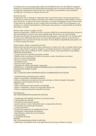 as crianças deve ser uma preparação coletiva da atividade de escri¬ta. Seu objetivo é ajudaras
crianças a se apropriarem das características do modelo que vão escrever/reconstruir. Trata-se
de organizar o pensamento antes de escrever. Além disso, essa atividade é uma verdadeira
correção pré¬via do que as crianças irão escrever.

O ato de escrever
É importante que as crianças te¬nham bem claro o que devem escre¬ver para que possam se
concentrar no como vão realizar a atividade, iden¬tificar suas dúvidas e buscar ajuda e recursos
para resolvê-las. A regra de ouro para o professor, no ensino da linguagem escrita, é ficar atento
ao que ocorre no momento em que a criança está escrevendo ou lendo. Se nos limitamos a ver
somente o re¬sultado final perdemos a informação mais preciosa e a oportunidade de interferir
para ajudar a criança.

Revisar: reler, avaliar e corrigir o escrito
Apesar de importante, o hábito de revisar o escrito é difícil de ser automatizado pelas crianças se
esse procedimento só ocorre como uma avaliação final. Revisar deve ser uma atividade
interativa que faz parte do processo de ensino-aprendizagem. A correção deve ser iniciada antes
de escrever (na elaboração do pré-tex¬to), deve continuar durante o proces¬so de escrita e é
completada com o processo de revisão do escrito. É um trabalho compartilhado pelo profes¬sor
e o aluno ou grupo de alunos.

Passara limpo: edição e reprodução de textos
Quase nunca um texto fica bem escrito na primeira vez. Após a revi¬são e correção muitas vezes
é neces¬sário refazê-lo e passá-lo a limpo é a conclusão do processo. Convém cri¬ar situações
especiais onde a neces¬sidade de "polir", melhorar, deixar o texto apresentável, se justifique.
TIPOS DE ATIVIDADES
• A cópia de textos se justifica em muitas ocasiões
• Ditados: ditar ao professor, di¬tado de um aluno a outro, do professor aos alunos.
• Escrever textos memorizados
• Reescrever textos conhecidos
• Completar textos.
• Escrever textos originais.
• Atividades de edição, reprodução e impressão.
CAPÍTULO 16: A LEITURA COMO INTERPRETAÇÃO E COMPREENSÃO DE TEXTOS
CONTEÚDOS CURRICULARES
Conceitos
LEI: A LEITURA COMO INTERPRETAÇÃO E COMPREENSÃO DE TEXTOS

1. Conhecimentos necessários para a leitura:
• Sobre a necessidade e finalidade da leitura.
• Sobre os indicadores do contexto úteis para antecipar a leitura (situação, ilustrações,
tipografia, suporte matéria do texto, etc.).
• Sobre o tema.
• Sobre a estrutura do texto segundo sua tipologia.
• Sobre o vocabulário, o léxico, as construções típicas, etc.
• Sobre os aspectos gramaticais específicos do texto.

Procedimentos
LEI: PROCEDIMENTOS GERAIS DE LEITURA

1. Explicitação da finalidade da leitura e do tema do texto.
2. Antecipação do conteúdo:
• Ativação de conhecimento prévios.
• uso do contexto e outros indicadores para a compreensão do texto.
• Formulação de questões guia de leitura.
3. Leitura interativa:
• Construção progressiva do significado do texto.
• Verificação e reformulação de hipóteses.
• Identificação e análise dos erros de leitura.
4. Recapitulação.
5. Ampliação da leitura.
Atitudes
LEI: ATIVIDADES RELATIVAS À LEITURA
1. Motivação, curiosidade e inte¬resse pela leitura de textos que rodeiam a criança.
 