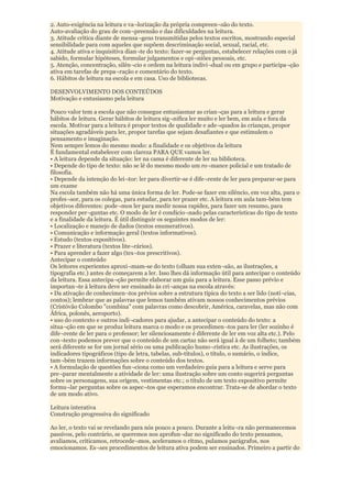 2. Auto-exigência na leitura e va¬lorização da própria compreen¬são do texto.
Auto-avaliação do grau de com¬preensão e das dificuldades na leitura.
3. Atitude crítica diante de mensa¬gens transmitidas pelos textos escritos, mostrando especial
sensibilidade para com aqueles que supõem descriminação social, sexual, racial, etc.
4. Atitude ativa e inquisitiva dian¬te do texto: fazer-se perguntas, estabelecer relações com o já
sabido, formular hipóteses, formular julgamentos e opi¬niões pessoais, etc.
5. Atenção, concentração, silên¬cio e ordem na leitura indivi¬dual ou em grupo e participa¬ção
ativa em tarefas de prepa¬ração e comentário do texto.
6. Hábitos de leitura na escola e em casa. Uso de bibliotecas.

DESENVOLVIMENTO DOS CONTEÚDOS
Motivação e entusiasmo pela leitura

Pouco valor tem a escola que não consegue entusiasmar as crian¬ças para a leitura e gerar
hábitos de leitura. Gerar hábitos de leitura sig¬nifica ler muito e ler bem, em aula e fora da
escola. Motivar para a leitura é propor textos de qualidade e ade¬quados às crianças, propor
situações agradáveis para ler, propor tarefas que sejam desafiantes e que estimulem o
pensamento e imaginação.
Nem sempre lemos do mesmo modo: a finalidade e os objetivos da leitura
É fundamental estabelecer com clareza PARA QUE vamos ler.
• A leitura depende da situação: ler na cama é diferente de ler na biblioteca.
• Depende do tipo de texto: não se lê do mesmo modo um ro¬mance policial e um tratado de
filosofia.
• Depende da intenção do lei¬tor: ler para divertir-se é dife¬rente de ler para preparar-se para
um exame
Na escola também não há uma única forma de ler. Pode-se fazer em silêncio, em voz alta, para o
profes¬sor, para os colegas, para estudar, para ter prazer etc. A leitura em aula tam-bém tem
objetivos diferentes: pode¬mos ler para medir nossa rapidez, para fazer um resumo, para
responder per¬guntas etc. O modo de ler é condicio¬nado pelas características do tipo de texto
e a finalidade da leitura. É útil distinguir os seguintes modos de ler:
• Localização e manejo de dados (textos enumerativos).
• Comunicação e informação geral (textos informativos).
• Estudo (textos expositivos).
• Prazer e literatura (textos lite¬rários).
• Para aprender a fazer algo (tex¬tos prescritivos).
Antecipar o conteúdo
Os leitores experientes aproxi¬mam-se do texto (olham sua exten¬são, as ilustrações, a
tipografia etc.) antes de começarem a ler. Isso lhes dá informação útil para antecipar o conteúdo
da leitura. Essa antecipa¬ção permite elaborar um guia para a leitura. Esse passo prévio e
importan¬te à leitura deve ser ensinado às cri¬anças na escola através:
• Da ativação de conhecimen¬tos prévios sobre a estrutura típica do texto a ser lido (notí¬cias,
contos); lembrar que as palavras que lemos também ativam nossos conhecimentos prévios
(Cristóvão Colombo "combina" com palavras como descobrir, América, caravelas, mas não com
África, polonês, aeroporto).
• uso do contexto e outros indi¬cadores para ajudar, a antecipar o conteúdo do texto: a
situa¬ção em que se produz leitura marca o modo e os procedimen¬tos para ler (ler sozinho é
dife¬rente de ler para o professor; ler silenciosamente é diferente de ler em voz alta etc.). Pelo
con¬texto podemos prever que o conteúdo de um cartaz não será igual à de um folheto; também
será diferente se for um jornal sério ou uma publicação humo¬rística etc. As ilustrações, os
indicadores tipográficos (tipo de letra, tabelas, sub-títulos), o título, o sumário, o índice,
tam¬bém trazem informações sobre o conteúdo dos textos.
• A formulação de questões fun¬ciona como um verdadeiro guia para a leitura e serve para
pre¬parar mentalmente a atividade de ler: uma ilustração sobre um conto sugerirá perguntas
sobre os personagens, sua origem, vestimentas etc.; o título de um texto expositivo permite
formu¬lar perguntas sobre os aspec¬tos que esperamos encontrar. Trata-se de abordar o texto
de um modo ativo.

Leitura interativa
Construção progressiva do significado

Ao ler, o texto vai se revelando para nós pouco a pouco. Durante a leitu¬ra não permanecemos
passivos, pelo contrário, se queremos nos aprofun¬dar no significado do texto pensamos,
avaliamos, criticamos, retrocede¬mos, aceleramos o ritmo, pulamos parágrafos, nos
emocionamos. Es¬ses procedimentos de leitura ativa podem ser ensinados. Primeiro a partir do
 