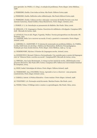 para aprender. In: POZO, J. I. (Org.). A solução de problemas. Porto Alegre: Artes Médicas,
1998.

4. FERREIRO, Emília. Com todas as letras. São Paulo: Editora Cortez,1996.

5. FERREIRO, Emília. Reflexões sobre alfabetização. São Paulo:Editora Cortez,1996.

6. FERREIRO, Emília. Cultura escrita e educação: conversas de Emilia Ferreiro com José
Antonio Castorina, Daniel Goldin e Rosa MariaTorres. Porto Alegre: Artmed, 2001.

7. FIORIN, J. L. In: Introdução ao pensamento de Bakhtin. São Paulo: Ática; 2006.

8. GERALDI, J. W. Linguagem e Ensino. Exercícios de militância e divulgação. Campinas (SP):
ALB - Mercado de Letras, 1996.

9. LATAILLE, Yves et alii. Piaget, Vygotsky, Wallon: Teorias psicogenéticas em discussão. SP,
Summus, 1992
10. LERNER, Delia. Ler e escrever na escola. O real, o possível e o necessário. Porto Alegre.
Artmed. 2002

11. LERNER, D. e SADOVSKY, P. O sistema de numeração:um problema didático. In: PARRA,
Cecília; SAIZ Irmã; [et al] (Org.). Didática da Matemática: Reflexões Psicopedagógicas.
Tradução por Juan Acuña Llorens. Porto Alegre: Artes Médicas, 1996. p. 73-155.

12. NEMIROVSKY, Myriam. O Ensino da Linguagem escrita. Artmed, 2002.

13. SCHNEUWLY, Bernard. Palavra e ficcionalização: Um caminho para o ensino da linguagem
oral. In “Gêneros Orais e escritos na escola”. Campinas(SP): Mercado de Letras; 2004.

14. SMOLKA, Ana Luíza Bustamante. A criança na fase inicial da escrita. Alfabetização como
processo discursivo. São Paulo (SP): Cortez; Campinas (SP): Editora da Universidade Estadual
de Campinas, 2003.

15. SOLÉ, Isabel. Estratégias de leitura. Porto Alegre: Editora Artmed, 1998.

16. TEBEROSKY, Ana, COLOMER, Teresa. Aprender a Ler e a Escrever - uma proposta
construtivista. Porto Alegre Artmed. 2002.

17. ZABALA, Antoni. A Prática Educativa - Como ensinar. Porto Alegre: Artmed, 1998.

18. VYGOTSKY. L.S. Formação social da mente. Martins Fontes. São Paulo. 2007.

19. WEISZ, Telma. O Diálogo entre o ensino e a aprendizagem. São Paulo: Ática, 2002.
 