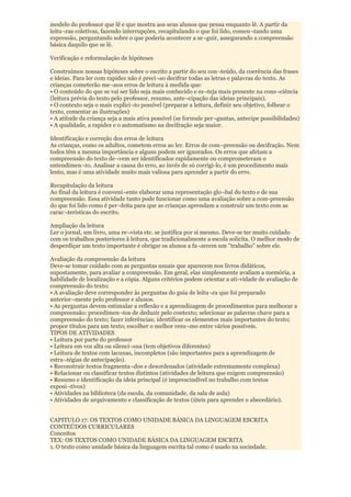 modelo do professor que lê e que mostra aos seus alunos que pensa enquanto lê. A partir da
leitu¬ras coletivas, fazendo interrupções, recapitulando o que foi lido, comen¬tando uma
expressão, perguntando sobre o que poderia acontecer a se¬guir, assegurando a compreensão
básica daquilo que se lê.

Verificação e reformulação de hipóteses

Construímos nossas hipóteses sobre o escrito a partir do seu con¬teúdo, da coerência das frases
e ideias. Para ler com rapidez não é preci¬so decifrar todas as letras e palavras do texto. As
crianças cometerão me¬nos erros de leitura à medida que:
• O conteúdo do que se vai ser lido seja mais conhecido e es¬teja mais presente na cons¬ciência
(leitura prévia do texto pelo professor, resumo, ante¬cipação das ideias principais).
• O contexto seja o mais explíci¬to possível (preparar a leitura, definir seu objetivo, folhear o
texto, comentar as ilustrações)
• A atitude da criança seja a mais ativa possível (se formule per¬guntas, antecipe possibilidades)
• A qualidade, a rapidez e o automatismo na decifração seja maior.

Identificação e correção dos erros de leitura
As crianças, como os adultos, cometem erros ao ler. Erros de com¬preensão ou decifração. Nem
todos têm a mesma importância e alguns podem ser ignorados. Os erros que afetam a
compreensão do texto de¬vem ser identificados rapidamente ou comprometeram o
entendimen¬to. Analisar a causa do erro, ao invés de só corrigi-lo, é um procedimento mais
lento, mas é uma atividade muito mais valiosa para aprender a partir do erro.

Recapitulação da leitura
Ao final da leitura é conveni¬ente elaborar uma representação glo¬bal do texto e de sua
compreensão. Essa atividade tanto pode funcionar como uma avaliação sobre a com-preensão
do que foi lido como é per¬feita para que as crianças aprendam a construir um texto com as
carac¬terísticas do escrito.

Ampliação da leitura
Ler o jornal, um livro, uma re¬vista etc. se justifica por si mesmo. Deve-se ter muito cuidado
com os trabalhos posteriores à leitura, que tradicionalmente a escola solicita. O melhor modo de
desperdiçar um texto importante é obrigar os alunos a fa¬zerem um "trabalho" sobre ele.

Avaliação da compreensão da leitura
Deve-se tomar cuidado com as perguntas usuais que aparecem nos livros didáticos,
supostamente, para avaliar a compreensão. Em geral, elas simplesmente avaliam a memória, a
habilidade de localização e a cópia. Alguns critérios podem orientar a ati-vidade de avaliação de
compreensão do texto:
• A avaliação deve corresponder às perguntas do guia de leitu¬ra que foi preparado
anterior¬mente pelo professor e alunos.
• As perguntas devem estimular a reflexão e a aprendizagem de procedimentos para melhorar a
compreensão: procedimen¬tos de deduzir pelo contexto; selecionar as palavras chave para a
compreensão do texto; fazer inferências; identificar os elementos mais importantes do texto;
propor títulos para um texto; escolher o melhor resu¬mo entre vários possíveis.
TIPOS DE ATIVIDADES
• Leitura por parte do professor
• Leitura em voz alta ou silenci¬osa (tem objetivos diferentes)
• Leitura de textos com lacunas, incompletos (são importantes para a aprendizagem de
estra¬tégias de antecipação).
• Reconstruir textos fragmenta¬dos e desordenados (atividade extremamente complexa)
• Relacionar ou classificar textos distintos (atividades de leitura que exigem compreensão)
• Resumo e identificação da ideia principal (é imprescindível no trabalho com textos
exposi¬tivos)
• Atividades na biblioteca (da escola, da comunidade, da sala de aula)
• Atividades de arquivamento e classificação de textos (úteis para aprender o abecedário).


CAPITULO 17: OS TEXTOS COMO UNIDADE BÁSICA DA LINGUAGEM ESCRITA
CONTEÚDOS CURRICULARES
Conceitos
TEX: OS TEXTOS COMO UNIDADE BÁSICA DA LINGUAGEM ESCRITA
1. O texto como unidade básica da linguagem escrita tal como é usado na sociedade.
 
