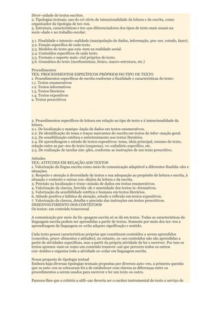 Diver¬sidade de textos escritos.
2. Tipologias textuais, uso do cri¬tério de intencionalidade da leitura e da escrita, como
organizador da tipologia de tex¬tos.
3. Estrutura, características e tra¬ços diferenciadores dos tipos de texto mais usuais na
socie¬dade e no trabalho escolar:

3.1. Finalidade e intencio¬nalidade (manipulação de dados, informação, pra¬zer, estudo, fazer).
3.2. Função específica de cada texto.
3.3. Modelos do texto que exis¬tem na realidade social.
3.4. Conteúdos específicos de cada texto.
3.5. Formato e suporte mate¬rial próprios do texto.
3.6. Gramática do texto (morfossintaxe, léxico, macro-estrutura, etc.)

Procedimentos
TEX: PROCEDIMENTOS ESPECÍFICOS PRÓPRIOS DO TIPO DE TEXTO
1. Procedimentos específicos de escrita conforme a finalidade e características do texto:
1.1. Textos enumerativos
1.2. Textos informativos
1.3. Textos literários
1.4. Textos expositivos
a. Textos prescritivos




2. Procedimentos específicos de leitura em relação ao tipo de texto e à intencionalidade da
leitura.
2.1. De localização e manipu¬lação de dados em textos enumerativos.
2.2. De identificação do tema e traços marcantes do escrito em textos de infor¬mação geral.
2.3. De sensibilização estética e entretenimento nos textos literários.
2.4. De aprendizagem e estudo de textos expositivos: tema, ideia principal, resumo do texto,
relação entre as par¬tes do texto (esquema), vo¬cabulário específico, etc.
2.5. De realização de tarefas sim¬ples, conforme as instruções de um texto prescritivo.

Atitudes
TEX: ATITUDES EM RELAÇÃO AOS TEXTOS
1. Valorização da língua escrita como meio de comunicação adaptável a diferentes finalida¬des e
situações.
2. Respeito e atenção à diversidade de textos e sua adequação ao propósito de leitura e escrita, à
situação e contexto e outras con¬dições da leitura e da escrita.
3. Precisão na localização e trans¬missão de dados em textos enumerativos.
4. Valorização da clareza, brevida¬de e amenidade dos textos in¬formativos.
5. Valorização da sensibilidade estética e humana em textos literários.
6. Atitude positiva e hábitos de atenção, estudo e reflexão em textos expositivos.
7. Valorização da clareza, detalhe e precisão das instruções em textos prescritivos.
DESENVOLVIMENTO DOS CONTEÚDOS
Os textos: um conteúdo transversal

A comunicação por meio da lin¬guagem escrita só se dá em textos. Todas as características da
linguagem escrita podem ser aprendidas a partir de textos. Somente por meio dos tex¬tos a
aprendizagem da linguagem es¬crita adquire significação e sentido.

Cada texto possui características próprias que constituem conteúdos a serem aprendidos
(conceitos, proce¬dimentos e atitudes), no entanto, es¬ses conteúdos não são aprendidas a
partir de atividades específicas, mas a partir da própria atividade de ler e escrever. Por isso os
textos apresen¬tam-se como um conteúdo transver¬sal que percorre todos os outros
con¬teúdos e organiza toda a atividade es¬colar em linguagem escrita.

Nossa proposta de tipologia textual
Embora haja diversas tipologias textuais propostas por diversos auto¬res, a primeira questão
que os auto¬res se colocaram foi a de estabelecer com clareza as diferenças entre os
procedimentos a serem usados para escrever e ler um texto ou outro.

Pareceu-lhes que o critério a utili¬zar deveria ser o caráter instrumental do texto a serviço de
 