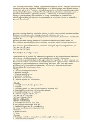 uma finalidade comunicativa, ou seja: Para que escre¬vemos ou lemos? Os autores conside¬ram
que as estratégias que utilizamos, principalmente ao ler, não dependem tanto do texto, mas da
nossa inten¬ção ao lê-lo. Portanto, a intenção do autor e do escritor é o determinante principal
na organização do conjunto dos textos. Os autores destacam, além disso, duas outras ideias: a
necessida¬de de ensinar e aprender a escrever e a ler todo tipo de textos e não apenas os
literários como acontece tradicionalmente na escola; a necessidade de dispor de uma
classificação que iden¬tificasse os principais modelos de tex¬tos que existem na sociedade. A
proposta dos autores é:




Recordar, registrar, localizar, manipular, ordenar etc. dados concretos, informações específicas.
Informar e nos informar sobre temas gerais, aconte¬cimentos, fatos, etc.
Ter prazer, expressar-nos pessoalmente, passar um bom momento, desenvolver a sensibilidade
artística, etc.
Estudar, aprender, ensinar, demonstrar, comunicar conhecimentos, discutir ideias, etc.
Para ensinar a aprender a fazer coisas, comunicar instruções, regular o comportamento, etc.

Para ensinar a aprender a fazer coisas, comunicar instruções, regular o comportamento, etc.
TEXTOS EXPOSITIVOS
TEXTOS EXPOSITIVOS

Características de cada tipo de texto

As características de cada um dos tipos de texto delimitam os procedimentos de escrita que lhe
são próprios: a função, os modelos sociais que incluem o conteúdo, o formato, as
ca¬racterísticas gramaticais. E, além disso, procedimentos específicos de leitura para cada um.
Essas caracte¬rísticas são conteúdos de aprendizagem escolar. O professor deve conhecer essas
características para poder ensiná-las a seus alunos. Não como "lição", mas pelo contato
cotidiano com textos, sua leitura, sua escrita, a reflexão sobre suas características etc.
Características dos textos enumerativos
• Função
1. Localizar informações concretas.
2. Recordar dados, etc.
3. Etiquetar, classificar, etc.
4. Comunicar resultados.
5. Anunciar acontecimentos.
6. Ordenar, arquivar, etc. informações.

• Modelos
1. Listas (de compra, de brin¬quedos, etc.)
2. Etiquetas.
3. Horários (cinema, TV, trans¬portes, atividades escolares, etc.)
4. Guias (telefônicos, de ruas, etc.) e agendas pessoais.
5. Formulários, impressos ofi¬ciais, etc.
6. Cartazes, pasquins, folhetos, etc.
TEXTOS ENUMERATIVOS
TEXTOS INFORMATIVOS
TEXTOS LITERÁRIOS
TEXTOS EXPOSITIVOS
7. Índices (livros, revistas, Atlas, etc.).
8. Enciclopédias, dicionários, Atlas, etc.
9. Catálogos (comerciais, de exposição, etc.).
10. Menus (escolares, de res¬taurantes, etc.).
• Conteúdo
1. Nomes ou títulos.
2. Cifras.
• Formato
1. Disposição vertical, ou em quadros, ou tabelas (dupla entrada ou mais)
2. Uso de travessão, asteriscos.
 