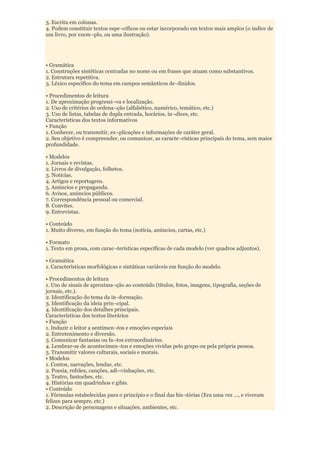 3. Escrita em colunas.
4. Podem constituir textos espe¬cíficos ou estar incorporado em textos mais amplos (o índice de
um livro, por exem¬plo, ou uma ilustração).




• Gramática
1. Construções sintéticas centradas no nome ou em frases que atuam como substantivos.
2. Estrutura repetitiva.
3. Léxico específico do tema em campos semânticos de¬finidos.

• Procedimentos de leitura
1. De aproximação progressi¬va e localização.
2. Uso de critérios de ordena¬ção (alfabético, numérico, temático, etc.)
3. Uso de listas, tabelas de dupla entrada, horários, ín¬dices, etc.
Características dos textos informativos
• Função
1. Conhecer, ou transmitir, ex¬plicações e informações de caráter geral.
2. Seu objetivo é compreender, ou comunicar, as caracte¬rísticas principais do tema, sem maior
profundidade.

• Modelos
1. Jornais e revistas.
2. Livros de divulgação, folhetos.
3. Notícias.
4. Artigos e reportagens.
5. Anúncios e propaganda.
6. Avisos, anúncios públicos.
7. Correspondência pessoal ou comercial.
8. Convites.
9. Entrevistas.

• Conteúdo
1. Muito diverso, em função do tema (notícia, anúncios, cartas, etc.)

• Formato
1. Texto em prosa, com carac¬terísticas específicas de cada modelo (ver quadros adjuntos).

• Gramática
1. Características morfológicas e sintáticas variáveis em função do modelo.

• Procedimentos de leitura
1. Uso de sinais de aproxima¬ção ao conteúdo (títulos, fotos, imagens, tipografia, seções de
jornais, etc.).
2. Identificação do tema da in¬formação.
3. Identificação da ideia prin¬cipal.
4. Identificação dos detalhes principais.
Características dos textos literários
• Função
1. Induzir o leitor a sentimen¬tos e emoções especiais
2. Entretenimento e diversão.
3. Comunicar fantasias ou fa¬tos extraordinários.
4. Lembrar-se de acontecimen¬tos e emoções vividas pelo grupo ou pela própria pessoa.
5. Transmitir valores culturais, sociais e morais.
• Modelos
1. Contos, narrações, lendas, etc.
2. Poesia, refrães, canções, adi¬vinhações, etc.
3. Teatro, fantoches, etc.
4. Histórias em quadrinhos e gibis.
• Conteúdo
1. Fórmulas estabelecidas para o princípio e o final das his¬tórias (Era uma vez ..., e viveram
felizes para sempre, etc.)
2. Descrição de personagens e situações, ambientes, etc.
 