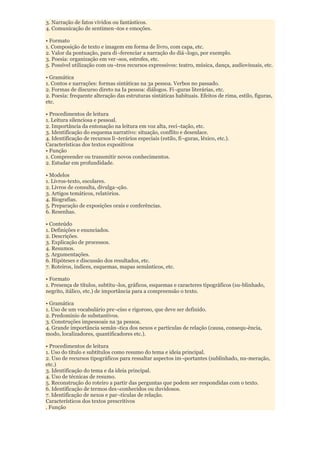 3. Narração de fatos vividos ou fantásticos.
4. Comunicação de sentimen¬tos e emoções.

• Formato
1. Composição de texto e imagem em forma de livro, com capa, etc.
2. Valor da pontuação, para di¬ferenciar a narração do diá¬logo, por exemplo.
3. Poesia: organização em ver¬sos, estrofes, etc.
5. Possível utilização com ou¬tros recursos expressivos: teatro, música, dança, audiovisuais, etc.

• Gramática
1. Contos e narrações: formas sintáticas na 3a pessoa. Verbos no passado.
2. Formas de discurso direto na Ia pessoa: diálogos. Fi¬guras literárias, etc.
2. Poesia: frequente alteração das estruturas sintáticas habituais. Efeitos de rima, estilo, figuras,
etc.

• Procedimentos de leitura
1. Leitura silenciosa e pessoal.
2. Importância da entonação na leitura em voz alta, reci¬tação, etc.
3. Identificação do esquema narrativo: situação, conflito e desenlace.
4. Identificação de recursos li¬terários especiais (estilo, fi¬guras, léxico, etc.).
Características dos textos expositivos
• Função
1. Compreender ou transmitir novos conhecimentos.
2. Estudar em profundidade.

• Modelos
1. Livros-texto, escolares.
2. Livros de consulta, divulga¬ção.
3. Artigos temáticos, relatórios.
4. Biografias.
5. Preparação de exposições orais e conferências.
6. Resenhas.

• Conteúdo
1. Definições e enunciados.
2. Descrições.
3. Explicação de processos.
4. Resumos.
5. Argumentações.
6. Hipóteses e discussão dos resultados, etc.
7. Roteiros, índices, esquemas, mapas semânticos, etc.

• Formato
1. Presença de títulos, subtítu¬los, gráficos, esquemas e caracteres tipográficos (su-blinhado,
negrito, itálico, etc.) de importância para a compreensão o texto.

• Gramática
1. Uso de um vocabulário pre¬ciso e rigoroso, que deve ser definido.
2. Predomínio de substantivos.
3. Construções impessoais na 3a pessoa.
4. Grande importância semân¬tica dos nexos e partículas de relação (causa, consequ-ência,
modo, localizadores, quantificadores etc.).

• Procedimentos de leitura
1. Uso do título e subtítulos como resumo do tema e ideia principal.
2. Uso de recursos tipográficos para ressaltar aspectos im¬portantes (sublinhado, nu-meração,
etc.)
3. Identificação do tema e da ideia principal.
4. Uso de técnicas de resumo.
5. Reconstrução do roteiro a partir das perguntas que podem ser respondidas com o texto.
6. Identificação de termos des¬conhecidos ou duvidosos.
7. Identificação de nexos e par¬tículas de relação.
Característicos dos textos prescritivos
. Função
 