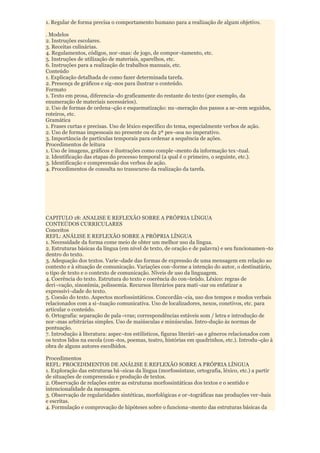 1. Regular de forma precisa o comportamento humano para a realização de algum objetivo.

. Modelos
2. Instruções escolares.
3. Receitas culinárias.
4. Regulamentos, códigos, nor¬mas: de jogo, de compor¬tamento, etc.
5. Instruções de utilização de materiais, aparelhos, etc.
6. Instruções para a realização de trabalhos manuais, etc.
Conteúdo
1. Explicação detalhada de como fazer determinada tarefa.
2. Presença de gráficos e sig¬nos para ilustrar o conteúdo.
Formato
1. Texto em prosa, diferencia¬do graficamente do restante do texto (por exemplo, da
enumeração de materiais necessários).
2. Uso de formas de ordena¬ção e esquematização: nu¬meração dos passos a se¬rem seguidos,
roteiros, etc.
Gramática
1. Frases curtas e precisas. Uso de léxico específico do tema, especialmente verbos de ação.
2. Uso de formas impessoais no presente ou da 2ª pes¬soa no imperativo.
3. Importância de partículas temporais para ordenar a sequência de ações.
Procedimentos de leitura
1. Uso de imagens, gráficos e ilustrações como comple¬mento da informação tex¬tual.
2. Identificação das etapas do processo temporal (a qual é o primeiro, o seguinte, etc.).
3. Identificação e compreensão dos verbos de ação.
4. Procedimentos de consulta no transcurso da realização da tarefa.




CAPITULO 18: ANALISE E REFLEXÃO SOBRE A PRÓPRIA LÍNGUA
CONTEÚDOS CURRICULARES
Conceitos
REFL: ANÁLISE E REFLEXÃO SOBRE A PRÓPRIA LÍNGUA
1. Necessidade da forma come meio de obter um melhor uso da língua.
2. Estruturas básicas da língua (em nível de texto, de oração e de palavra) e seu funcionamen¬to
dentro do texto.
3. Adequação dos textos. Varie¬dade das formas de expressão de uma mensagem em relação ao
contexto e à situação de comunicação. Variações con¬forme a intenção do autor, o destinatário,
o tipo de texto e o contexto de comunicação. Níveis de uso da linguagem.
4. Coerência do texto. Estrutura do texto e coerência do con¬teúdo. Léxico: regras de
deri¬vação, sinonímia, polissemia. Recursos literários para mati¬zar ou enfatizar a
expressivi¬dade do texto.
5. Coesão do texto. Aspectos morfossintáticos. Concordân¬cia, uso dos tempos e modos verbais
relacionados com a si¬tuação comunicativa. Uso de localizadores, nexos, conetivos, etc. para
articular o conteúdo.
6. Ortografia: separação de pala¬vras; correspondências estáveis som / letra e introdução de
nor¬mas arbitrárias simples. Uso de maiúsculas e minúsculas. Intro-dução às normas de
pontuação.
7. Introdução à literatura: aspec¬tos estilísticos, figuras literári¬as e gêneros relacionados com
os textos lidos na escola (con¬tos, poemas, teatro, histórias em quadrinhos, etc.). Introdu¬ção à
obra de alguns autores escolhidos.

Procedimentos
REFL: PROCEDIMENTOS DE ANÁLISE E REFLEXÃO SOBRE A PRÓPRIA LÍNGUA
1. Exploração das estruturas bá¬sicas da língua (morfossintaxe, ortografia, léxico, etc.) a partir
de situações de compreensão e produção de textos.
2. Observação de relações entre as estruturas morfossintáticas dos textos e o sentido e
intencionalidade da mensagem.
3. Observação de regularidades sintéticas, morfológicas e or¬tográficas nas produções ver¬bais
e escritas.
4. Formulação e comprovação de hipóteses sobre o funciona¬mento das estruturas básicas da
 