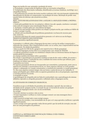 língua em tarefas de com¬preensão e produção de textos.
5. Formulação e comprovação de hipóteses sobre as convenções ortográficas.
6. Verbalização das observações realizadas, identificando as normas sintáticas, morfológi¬cas e
ortográficas básicas.
7. Procedimentos de correção dos textos escritos conforme crité¬rios previamente estabelecidos.
Identificação de dúvidas na compreensão e na produção de textos. Resolução de proble¬mas
usando fontes de informa¬ção acessíveis ao aluno.
Atitudes
REFL: ATITUDES RELACIONADAS COM A ANÁLISE E A REFLEXÃO SOBRE A PRÓPRIA
LÍNGUA
1. Gosto pela qualidade dos tex¬tos próprios e alheios (sua ade¬quação, coerência e correção)
como meio de assegurar uma comunicação fluente e clara.
2. Aceitação e respeito pelas nor¬mas básicas da língua.
3. Adoção de uma posição crítica positiva em relação à própria escrita, que conduza ao hábito de
revisar e corrigir o escrito.
4. Atitude ativa na identificação de problemas gramaticais e na busca de recursos para
solu¬cioná-los.
5. Interesse pela busca de canais comunicativos pessoais e cri¬ativos no uso da língua.
DESENVOLVIMENTO DOS CONTEÚDOS
Ensinar gramática significativamente

A gramática e a reflexão sobre a linguagem devem estar a serviço da melhor compreensão e
expressão das crianças. Não é imprescindível conhe¬cer os verbos, mas é imprescindível usá-los
corretamente. No estudo da gramática:
• Deve-se partir do USO da lin¬guagem sem separá-la da re¬flexão gramatical.
• Ò USO da linguagem escrita refere-se à compreensão e pro¬dução de TEXTOS.
• A reflexão gramatical consiste em estabelecer relações entre as estruturas básicas da língua e o
sentido global da mensagem.
As crianças também têm ideias sobre a gramática
Em relação à aprendizagem da gramática também se trata de dis¬cutir e refletir, de escutar o
que as crianças dizem e confrontá-las com a realidade dos textos escritos que utilizam, para
confirmar ou refutar suas teorias.
A gramática nos textos
Os aspectos gramaticais devem ser incorporados aos comentários, à preparação, junto com os
aspectos do conteúdo e características do tex¬to. Esses aspectos referem-se a três grandes
campos: a adequação à si¬tuação comunicativa, a coerência do conteúdo e a coesão gramatical.
To¬dos esses aspectos existem integra¬dos aos textos e assim devem ser tra¬balhados. O
espaço privilegiado para refletir sobre os aspectos gramaticais são os da preparação, supervisão
e correção posterior da escrita.
A ortografia se pensa
A aprendizagem da ortografia está em linha de continuidade com a aprendizagem do sistema
alfabético Aprende-se ortografia pensando e refletindo sobre a linguagem escrita.

AS ATIVIDADES DE CORREÇÃO GRAMATICAL

Considera-se que as atividades de gramática são ensinadas e aprendi¬das em todas as
atividades de lin¬guagem escrita. A correção faz par¬te da tarefa de ensinar em qualquer
atividade de linguagem desde o iní¬cio da escolaridade.
Ao corrigir:
• Convém valorizar os acertos e não os erros.
• O mais importante é verificar se o texto consegue comuni¬car uma mensagem clara e
compreensível.
• Não é possível corrigir tudo e nem corrigir sempre.
• O interesse da correção, e sua necessidade são de que a cri¬ança aprenda a melhorar e aprenda
significativamente.
• Como corrigir serve para aprender, todos devem partici¬par da tarefa de correção; essa não
deve ser uma prerrogativa do professor.




CAPÍTULO 19: SISTEMAS DE COMUNICAÇÃO VERBAL E NÃO-VERBAL
CONTEÚDOS CURRICULARES
Conceitos
 