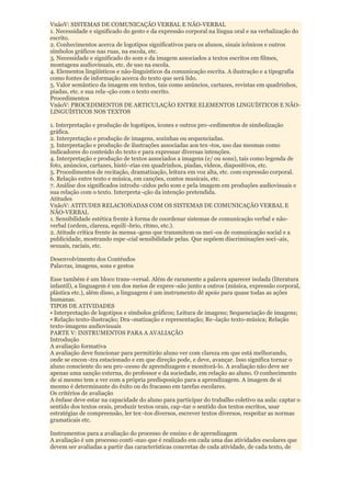VnãoV: SISTEMAS DE COMUNICAÇÃO VERBAL E NÃO-VERBAL
1. Necessidade e significado do gesto e da expressão corporal na língua oral e na verbalização do
escrito.
2. Conhecimentos acerca de logotipos significativos para os alunos, sinais icônicos e outros
símbolos gráficos nas ruas, na escola, etc.
3. Necessidade e significado do som e da imagem associados a textos escritos em filmes,
montagens audiovisuais, etc. de uso na escola.
4. Elementos lingüísticos e não-linguisticos da comunicação escrita. A ilustração e a tipografia
como fontes de informação acerca do texto que será lido.
5. Valor semântico da imagem em textos, tais como anúncios, cartazes, revistas em quadrinhos,
piadas, etc. e sua rela¬ção com o texto escrito.
Procedimentos
VnãoV: PROCEDIMENTOS DE ARTICULAÇÃO ENTRE ELEMENTOS LINGUÍSTICOS E NÃO-
LINGUÍSTICOS NOS TEXTOS

1. Interpretação e produção de logotipos, ícones e outros pro¬cedimentos de simbolização
gráfica.
2. Interpretação e produção de imagens, sozinhas ou sequenciadas.
3. Interpretação e produção de ilustrações associadas aos tex¬tos, uso das mesmas como
indicadores do conteúdo do texto e para expressar diversas intenções.
4. Interpretação e produção de textos associados a imagens (e/ ou sons), tais como legenda de
foto, anúncios, cartazes, histó¬rias em quadrinhos, piadas, vídeos, diapositivos, etc.
5. Procedimentos de recitação, dramatização, leitura em voz alta, etc. com expressão corporal.
6. Relação entre texto e música, em canções, contos musicais, etc.
7. Análise dos significados introdu¬zidos pelo som e pela imagem em produções audiovisuais e
sua relação com o texto. Interpreta¬ção da intenção pretendida.
Atitudes
VnãoV: ATITUDES RELACIONADAS COM OS SISTEMAS DE COMUNICAÇÃO VERBAL E
NÃO-VERBAL
1. Sensibilidade estética frente à forma de coordenar sistemas de comunicação verbal e não-
verbal (ordem, clareza, equilí¬brio, ritmo, etc.).
2. Atitude crítica frente às mensa¬gens que transmitem os mei¬os de comunicação social e a
publicidade, mostrando espe¬cial sensibilidade pelas. Que supõem discriminações soci¬ais,
sexuais, raciais, etc.

Desenvolvimento dos Contéudos
Palavras, imagens, sons e gestos

Esse também é um bloco trans¬versal. Além de raramente a palavra aparecer isolada (literatura
infantil), a linguagem é um dos meios de expres¬são junto a outros (música, expressão corporal,
plástica etc.), além disso, a linguagem é um instrumento dê apoio para quase todas as ações
humanas.
TIPOS DE ATIVIDADES
• Interpretação de logotipos e símbolos gráficos; Leitura de imagens; Sequenciação de imagens;
• Relação texto-ilustração; Dra¬matização e representação; Re¬lação texto-música; Relação
texto-imagens audiovisuais
PARTE V: INSTRUMENTOS PARA A AVALIAÇÃO
Introdução
A avaliação formativa
A avaliação deve funcionar para permitirão aluno ver com clareza em que está melhorando,
onde se encon¬tra estacionado e em que direção pode, e deve, avançar. Isso significa tornar o
aluno consciente do seu pro¬cesso de aprendizagem e monitorá-lo. A avaliação não deve ser
apenas uma sanção externa, do professor e da sociedade, em relação ao aluno. O conhecimento
de si mesmo tem a ver com a própria predisposição para a aprendizagem. A imagem de si
mesmo é determinante do êxito ou do fracasso em tarefas escolares.
Os critérios de avaliação
A ênfase deve estar na capacidade do aluno para participar do trabalho coletivo na aula: captar o
sentido dos textos orais, produzir textos orais, cap¬tar o sentido dos textos escritos, usar
estratégias de compreensão, ler tex¬tos diversos, escrever textos diversos, respeitar as normas
gramaticais etc.

Instrumentos para a avaliação do processo de ensino e de aprendizagem
A avaliação é um processo contí¬nuo que é realizado em cada uma das atividades escolares que
devem ser avaliadas a partir das características concretas de cada atividade, de cada texto, de
 