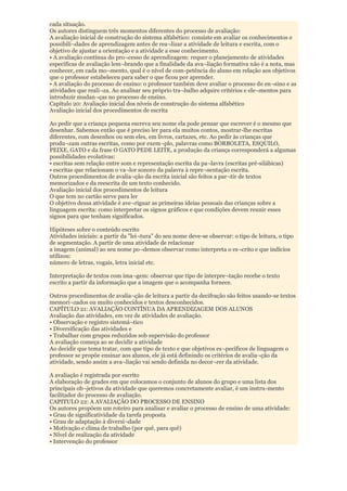 cada situação.
Os autores distinguem três momentos diferentes do processo de avaliação:
A avaliação inicial de construção do sistema alfabético: consiste em avaliar os conhecimentos e
possibili¬dades de aprendizagem antes de rea¬lizar a atividade de leitura e escrita, com o
objetivo de ajustar a orientação e a atividade a esse conhecimento.
• A avaliação contínua do pro¬cesso de aprendizagem: requer o planejamento de atividades
específicas de avaliação lem¬brando que a finalidade da ava¬liação formativa não é a nota, mas
conhecer, em cada mo¬mento, qual é o nível de com-petência do aluno em relação aos objetivos
que o professor estabeleceu para saber o que ficou por aprender.
• A avaliação do processo de ensino: o professor também deve avaliar o processo de en¬sino e as
atividades que reali¬za. Ao analisar seu próprio tra¬balho adquire critérios e ele¬mentos para
introduzir mudan¬ças no processo de ensino.
Capítulo 20: Avaliação inicial dos níveis de construção do sistema alfabético
Avaliação inicial dos procedimentos de escrita

Ao pedir que a criança pequena escreva seu nome ela pode pensar que escrever é o mesmo que
desenhar. Sabemos então que é preciso ler para ela muitos contos, mostrar-lhe escritas
diferentes, com desenhos ou sem eles, em livros, cartazes, etc. Ao pedir às crianças que
produ¬zam outras escritas, como por exem¬plo, palavras como BORBOLETA, ESQUILO,
PEIXE, GATO e da frase O GATO PEDE LEITE, a produção da criança corresponderá a algumas
possibilidades evolutivas:
• escritas sem relação entre som e representação escrita da pa¬lavra (escritas pré-silábicas)
• escritas que relacionam o va¬lor sonoro da palavra à repre¬sentação escrita.
Outros procedimentos de avalia¬ção da escrita inicial são feitos a par¬tir de textos
memorizados e da reescrita de um texto conhecido.
Avaliação inicial dos procedimentos de leitura
O que tem no cartão serve para ler
O objetivo dessa atividade é ave¬riguar as primeiras ideias pessoais das crianças sobre a
linguagem escrita: como interpretar os signos gráficos e que condições devem reunir esses
signos para que tenham significados.

Hipóteses sobre o conteúdo escrito
Atividades iniciais: a partir da "lei¬tura" do seu nome deve-se observar: o tipo de leitura, o tipo
de segmentação. A partir de uma atividade de relacionar
a imagem (animal) ao seu nome po¬demos observar como interpreta o es¬crito e que indícios
utilizou:
número de letras, vogais, letra inicial etc.

Interpretação de textos com ima¬gem: observar que tipo de interpre¬tação recebe o texto
escrito a partir da informação que a imagem que o acompanha fornece.

Outros procedimentos de avalia¬ção de leitura a partir da decifração são feitos usando-se textos
memori¬zados ou muito conhecidos e textos desconhecidos.
CAPÍTULO 21: AVALIAÇÃO CONTÍNUA DA APRENDIZAGEM DOS ALUNOS
Avaliação das atividades, em vez de atividades de avaliação.
• Observação e registro sistemá¬tico
• Diversificação das atividades e
• Trabalhar com grupos reduzidos sob supervisão do professor
A avaliação começa ao se decidir a atividade
Ao decidir que tema tratar, com que tipo de texto e que objetivos es¬pecíficos de linguagem o
professor se propõe ensinar aos alunos, ele já está definindo os critérios de avalia¬ção da
atividade, sendo assim a ava¬liação vai sendo definida no decor¬rer da atividade.

A avaliação é registrada por escrito
A elaboração de grades em que colocamos o conjunto de alunos do grupo e uma lista dos
principais ob¬jetivos da atividade que queremos concretamente avaliar, é um instru-mento
facilitador do processo de avaliação.
CAPITULO 22: A AVALIAÇÃO DO PROCESSO DE ENSINO
Os autores propõem um roteiro para analisar e avaliar o processo de ensino de uma atividade:
• Grau de significatividade da tarefa proposta
• Grau de adaptação à diversi¬dade
• Motivação e clima de trabalho (por quê, para quê)
• Nível de realização da atividade
• Intervenção do professor
 