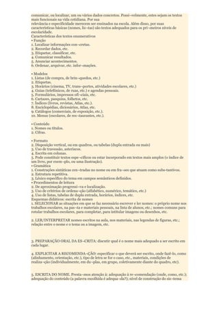 comunicar, ou localizar, um ou vários dados concretos. Possi¬velmente, estes sejam os textos
mais funcionais na vida cotidiana. Por sua
relevância e especificidade merecem ser ensinados na escola. Além disso, por suas
características básicas (nomes, lis¬tas) são textos adequados para os pri¬meiros níveis de
escolaridade.
Características dos textos enumerativos
• Função
1. Localizar informações con¬cretas.
2. Recordar dados, etc.
3. Etiquetar, classificar, etc.
4. Comunicar resultados.
5. Anunciar acontecimentos.
6. Ordenar, arquivar, etc. infor¬mações.

• Modelos
1. Listas (de compra, de brin¬quedos, etc.)
2. Etiquetas.
3. Horários (cinema, TV, trans¬portes, atividades escolares, etc.)
4. Guias (telefônicos, de ruas, etc.) e agendas pessoais.
5. Formulários, impressos ofi¬ciais, etc.
6. Cartazes, pasquins, folhetos, etc.
7. Índices (livros, revistas, Atlas, etc.).
8. Enciclopédias, dicionários, Atlas, etc.
9. Catálogos (comerciais, de exposição, etc.).
10. Menus (escolares, de res¬taurantes, etc.).

• Conteúdo
1. Nomes ou títulos.
2. Cifras.

• Formato
2. Disposição vertical, ou em quadros, ou tabelas (dupla entrada ou mais)
3. Uso de travessão, asteriscos.
4. Escrita em colunas.
5. Pode constituir textos espe¬cíficos ou estar incorporado em textos mais amplos (o índice de
um livro, por exem¬plo, ou uma ilustração).
• Gramática
1. Construções sintáticas cen¬tradas no nome ou em fra¬ses que atuam como subs-tantivos.
2. Estrutura repetitiva.
3. Léxico específico do tema em campos semânticos definidos.
• Procedimentos de leitura
2. De aproximação progressi¬va e localização.
3. Uso de critérios de ordena¬ção (alfabético, numérico, temático, etc.)
4. Uso de listas, tabelas de dupla entrada, horários, índices, etc.
Esquemas didáticos: escrita de nomes
1. SELECIONAR as situações em que se faz necessário escrever e ler nomes: o próprio nome nos
trabalhos escolares, na pas¬ta e materiais pessoais, na lista de alunos, etc.; nomes comuns para
rotular trabalhos escolares, para completar, para intitular imagens ou desenhos, etc.

2. LER/INTERPRETAR nomes escritos na aula, nos materiais, nas legendas de figuras, etc.;
relação entre o nome e o tema ou a imagem, etc.



3. PREPARAÇÃO ORAL DA ES¬CRITA: discutir qual é o nome mais adequado a ser escrito em
cada lugar.

4. EXPLICITAR A RECOMENDA¬ÇÃO: especificar o que deverá ser escrito, onde fazê-lo, como
(alinhamento, orientação, etc.), tipo de letra se for o caso, etc., materiais, condições de
realiza¬ção (individualmente, em du¬plas, em grupo, coletivamente diante do quadro, etc).


5. ESCRITA DO NOME. Presta¬mos atenção à: adequação à re¬comendação (onde, como, etc.);
adequação do conteúdo (a palavra escolhida é adequa¬da?); nível de construção do sis¬tema
 