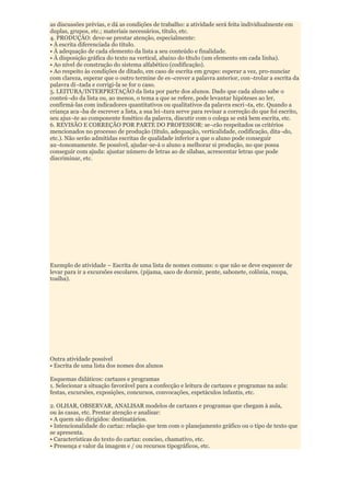 as discussões prévias, e dá as condições de trabalho: a atividade será feita individualmente em
duplas, grupos, etc.; materiais necessários, título, etc.
4. PRODUÇÃO: deve-se prestar atenção, especialmente:
• À escrita diferenciada do título.
• À adequação de cada elemento da lista a seu conteúdo e finalidade.
• À disposição gráfica do texto na vertical, abaixo do títuIo (um elemento em cada linha).
• Ao nível de construção do sistema alfabético (codificação).
• Ao respeito às condições de ditado, em caso de escrita em grupo: esperar a vez, pro-nunciar
com clareza, esperar que o outro termine de es¬crever a palavra anterior, con¬trolar a escrita da
palavra di¬tada e corrigi-la se for o caso.
5. LEITURA/INTERPRETAÇÃO da lista por parte dos alunos. Dado que cada aluno sabe o
conteú¬do da lista ou, ao menos, o tema a que se refere, pode levantar hipóteses ao ler,
confirmá-las com indicadores quantitativos ou qualitativos da palavra escri¬ta, etc. Quando a
criança aca¬ba de escrever a lista, a sua lei¬tura serve para revisar a correção do que foi escrito,
seu ajus¬te ao componente fonético da palavra, discutir com o colega se está bem escrita, etc.
6. REVISÃO E CORREÇÃO POR PARTE DO PROFESSOR: se¬rão respeitados os critérios
mencionados no processo de produção (título, adequação, verticalidade, codificação, dita¬do,
etc.). Não serão admitidas escritas de qualidade inferior a que o aluno pode conseguir
au¬tonomamente. Se possível, ajudar-se-á o aluno a melhorar si produção, no que possa
conseguir com ajuda: ajustar número de letras ao de sílabas, acrescentar letras que pode
discriminar, etc.




Exemplo de atividade – Escrita de uma lista de nomes comuns: o que não se deve esquecer de
levar para ir a excursões escolares. (pijama, saco de dormir, pente, sabonete, colônia, roupa,
toalha).




Outra atividade possível
• Escrita de uma lista dos nomes dos alunos

Esquemas didáticos: cartazes e programas
1. Selecionar a situação favorável para a confecção e leitura de cartazes e programas na aula:
festas, excursões, exposições, concursos, convocações, espetáculos infantis, etc.

2. OLHAR, OBSERVAR, ANALISAR modelos de cartazes e programas que chegam à aula,
ou às casas, etc. Prestar atenção e analisar:
• A quem são dirigidos: destinatários.
• Intencionalidade do cartaz: relação que tem com o planejamento gráfico ou o tipo de texto que
se apresenta.
• Características do texto do cartaz: conciso, chamativo, etc.
• Presença e valor da imagem e / ou recursos tipográficos, etc.
 