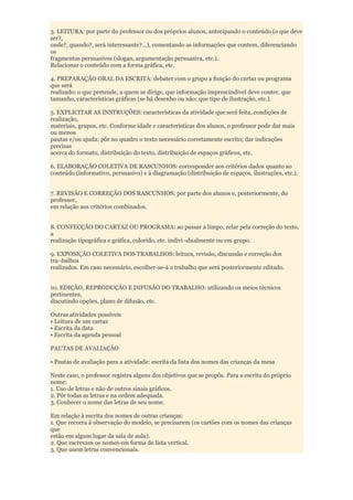 3. LEITURA: por parte do professor ou dos próprios alunos, antecipando o conteúdo (o que deve
ser?,
onde?, quando?, será interessante?...), comentando as informações que contem, diferenciando
os
fragmentos persuasivos (slogan, argumentação persuasiva, etc.).
Relacionar o conteúdo com a forma gráfica, etc.

4. PREPARAÇÃO ORAL DA ESCRITA: debater com o grupo a função do cartaz ou programa
que será
realizado: o que pretende, a quem se dirige, que informação imprescindível deve conter, que
tamanho, características gráficas (se há desenho ou não; que tipo de ilustração, etc.).

5. EXPLICITAR AS INSTRUÇÕES: características da atividade que será feita, condições de
realização,
materiais, grupos, etc. Conforme idade e características dos alunos, o professor pode dar mais
ou menos
pautas e/ou ajuda: pôr no quadro o texto necessário corretamente escrito; dar indicações
precisas
acerca do formato, distribuição do texto, distribuição de espaços gráficos, etc.

6. ELABORAÇÃO COLETIVA DE RASCUNHOS: corresponder aos critérios dados quanto ao
conteúdo (informativo, persuasivo) e à diagramação (distribuição de espaços, ilustrações, etc.).


7. REVISÃO E CORREÇÃO DOS RASCUNHOS: por parte dos alunos e, posteriormente, do
professor,
em relação aos critérios combinados.


8. CONFECÇÃO DO CARTAZ OU PROGRAMA: ao passar a limpo, zelar pela correção do texto,
a
realização tipográfica e gráfica, colorido, etc. indivi¬dualmente ou em grupo.

9. EXPOSIÇÃO COLETIVA DOS TRABALHOS: leitura, revisão, discussão e correção dos
tra¬balhos
realizados. Em caso necessário, escolher-se-á o trabalho que será posteriormente editado.


10. EDIÇÃO, REPRODUÇÃO E DIFUSÃO DO TRABALHO: utilizando os meios técnicos
pertinentes,
discutindo opções, plano de difusão, etc.

Outras atividades possíveis
• Leitura de um cartaz
• Escrita da data
• Escrita da agenda pessoal

PAUTAS DE AVALIAÇÃO

• Pautas de avaliação para a atividade: escrita da lista dos nomes das crianças da mesa

Neste caso, o professor registra alguns dos objetivos que se propôs. Para a escrita do próprio
nome:
1. Uso de letras e não de outros sinais gráficos.
2. Pôr todas as letras e na ordem adequada.
3. Conhecer o nome das letras de seu nome.

Em relação à escrita dos nomes de outras crianças:
1. Que recorra à observação do modelo, se precisarem (os cartões com os nomes das crianças
que
estão em algum lugar da sala de aula).
2. Que escrevam os nomes em forma de lista vertical.
3. Que usem letras convencionais.
 