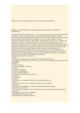 Modelo de pauta de avaliação da escrita dos nomes das crianças da mesa




Capítulo 3 - Textos Informativos: características, esquemas didáticos e atividades
Apresentação

A finalidade dos textos informati¬vos é a de comunicar ou adquirir in¬formação geral sobre um
tema, fato, etc. São textos organizados em frases e parágrafos e sua intenção é acessar
informações gerais sem preocupação em aprofundar conhecimentos. Estão incluídos nesse tipo
de textos todos os que se referem ao jornalismo: jor¬nais, revistas, folhetos, com suas
di¬ferentes variedades (notícias, reporta¬gens, artigos diversos, anúncios, etc.). Também são
incluídas as cartas (cor¬respondência), pois a maior parte das que enviamos tem como
finalidade informar(se) sobre algo concreto. Tra¬balhar com o jornal gera preocupa¬ção nos
professores pelo tipo de notí¬cia veiculada; catástrofes, acidentes, guerra, violência, etc. Deve-se
lembrar que é preferível que o professor as comente criticamente ao invés de ignorá-las. Em
relação aos anúncios comerciais o professor deve escolher os que lhe pareçam mais
convenien¬tes. Os autores justificam a sua inclu¬são porque os anúncios fazem parte da
realidade da maioria das crianças, em nossa sociedade e, além do mais, constituem tipos de
texto adequados à crianças pequenas, por suas carac¬terísticas de brevidade, uso de modos e
tempos verbais específicos, combinação de texto/imagem.
Características dos textos informativos
• Função
2. Conhecer, ou transmitir, ex¬plicações e informações de caráter geral.
3. Seu objetivo é compreender, ou comunicar, as caracte¬rísticas principais do tema, sem maior
profundidade.
• Modelos
5. Jornais e revistas.
6. Livros de divulgação, fo¬lhetos.
7. Notícias.
8. Artigos e reportagens.
9. Anúncios e propaganda.
10. Avisos, anúncios públicos.
11. Correspondência pessoal ou comercial.
12. Convites.
13. Entrevistas.
• Conteúdo
1. Muito diverso, em função do tema (notícia, anúncios, cartas, etc.).
• Formato
1. Texto em prosa (com carac¬terísticas específicas de cada modelo).
• Gramática
1. Características morfológicas e sintáticas variáveis em função do modelo.
• Procedimentos de leitura
1. Uso de sinais de aproxima¬ção ao conteúdo (títulos, fotos, imagens, tipo grafia, seções de
jornais, etc.).
2. Identificação do tema da in¬formação.
3. Identificação da ideia prin¬cipal.
4. Identificação dos detalhes principais.
 