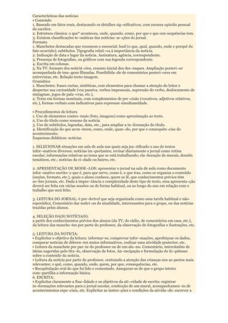 Características das notícias
• Conteúdo
1. Baseado em fatos reais, destacando os detalhes sig¬nificativos, com escassa opinião pessoal
do escritor.
2. Estrutura clássica: o que* aconteceu, onde, quando, como, por que e que con-sequências tem.
3. Existem classificações te¬máticas das notícias: se¬ções do jornal.
Formato
1. Manchetes destacadas que resumem o essencial; lead (o que, qual, quando, onde e porquê do
fato ocorrido); subtítulos. Tipografia relati¬va à importância da notícia.
2. Indicação de data e lugar da notícia. Assinatura, agência, correspondente.
3. Presença de fotografias, ou gráficos com sua legenda correspondente.
4. Escrita em colunas.
5. Na TV: formato dos noticiá¬rios, resumo inicial dos des¬taques. Ampliação posteri¬or
acompanhada de ima¬gens filmadas. Possibilida¬de de comentários posteri¬ores em
entrevistas, etc. Relação texto-imagem.
Gramática
1. Manchetes: frases curtas, sintéticas, com elementos para chamar a atenção do leitor e
despertar sua curiosidade (voz passiva, verbos impessoais, supressão do verbo, deslocamento de
sintagmas, jogos de pala¬vras, etc.),
2. Texto em formas nominais, com complementos de pre¬cisão (vocativos, adjetivos relativos,
etc.), formas verbais com indicativos para expressar simultaneidade.

• Procedimentos de leitura
1. Uso de elementos contex¬tuais (foto, imagens) como aproximação ao texto.
2. Uso do título como resumo da notícia.
3. Uso de subtítulos, legendas, data, etc., para ampliar a in¬formação do título.
4. Identificação do que acon¬teceu, como, onde, quan¬do, por que e consequên¬cias do
acontecimento.
Esquemas didáticos: notícias

1. SELECIONAR situações em sala de aula nas quais seja jus¬tificado o uso de textos
infor¬mativos diversos: notícias im¬portantes; revisar diariamente o jornal como rotina
escolar; informações relativas ao tema que se está trabalhando; ela¬boração de murais, dossiês
temáticos, etc.; notícias da ci¬dade ou bairro, etc.

2. APRESENTAÇÃO DE MODE¬LOS: apresentar o jornal na sala de aula como documento
infor¬mativo escrito: o que é, para que serve, como é, o que traz, como se organiza o conteúdo
(seções, formato, etc.), quais o aluno conhece, quem os lê, que conhecimentos prévios têm
so¬bre jornais, etc. Dada à impor¬tância e complexidade deste tipo de texto, essa apresenta¬ção
deverá ser feita em várias sessões ou de forma habitual, ou ao longo do ano em relação com o
trabalho que será feito.

3. LEITURA DO JORNAL: é pre¬ferível que seja organizada como uma tarefa habitual e não-
esporádica. Comentário das notíci¬as de atualidade, interessantes para o grupo, ou das notícias
trazidas pelos alunos.

4. SELEÇÃO DA(S) NOTÍCIA(S):
a partir dos conhecimentos prévios dos alunos (da TV, do rádio, de comentários em casa, etc.),
da leitura das manche¬tes por parte do professor, da observação de fotografias e ilustrações, etc.

5. LEITURA DA NOTICIA:
• Explicitar o objetivo da leitura: informar-se, comprovar infor¬mações, aperfeiçoar os dados,
comparar notícias de diferen¬tes meios informativos, realizar uma atividade posterior, etc.
• Leitura da manchete por par¬te do professor ou de um alu¬no. Comentário, intercâmbio de
ideias sugeridas pelo títu¬lo, observação de fotos. An¬tecipação e formulação de hi¬póteses
sobre o conteúdo da notícia.
• Leitura da notícia por parte do professor, centrando a atenção das crianças nos as-pectos mais
relevantes: o quê, como, quando, onde, quem, por que, consequências, etc.
• Recapitulação oral do que foi lido e comentado. Assegurar-se de que o grupo inteiro
com¬partilha a informação básica.
6. ESCRITA:
• Explicitar claramente a fina¬lidade e os objetivos da ati¬vidade de escrita: registrar
in¬formações relevantes para o jornal escolar, confecção de um mural, acompanhamen¬to de
acontecimentos espe¬ciais, etc. Explicitar as instru¬ções e condições da ativida¬de: escrever a
 
