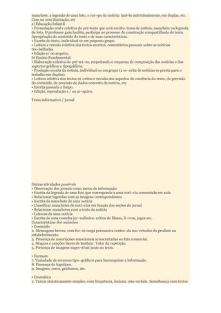 manchete, a legenda de uma foto, o cor¬po da notícia; fazê-lo individualmente, em duplas, etc.
Com ou sem ilustração, etc
a) Educação Infantil
• Formulação oral e coletiva do pré-texto que será escrito: tema de notícia, manchete ou legenda
de foto. O professor guia facilita, participa no processe de construção compartilhada do texto.
Apropriação do conteúdo do texto e de suas características.
• Escrita do texto, individual 01 em pequeno grupo.
• Leitura e revisão coletiva dos textos escritos; comentários pessoais sobre as notícias
tra¬balhadas.
• Edição e/ ou arquivo.
b) Ensino Fundamental:
• Elaboração coletiva do pré-tex¬to, respeitando o esquema de composição das notícias e dos
aspectos gráficos e tipográficos.
• Produção escrita da notícia, individual ou em grupo (a es¬crita de notícias se presta para o
trabalho em duplas).
• Leitura coletiva dos textos es¬critos e revisão dos aspectos de coerência do texto, de precisão
do conteúdo, de precisão de dados concreto da notícia, etc.
• Escrita passada a limpo.
• Edição, reprodução e / ou ar¬quivo.

Texto informativo / jornal




Outras atividades possíveis
• Observação dos jornais como meios de informação
• Escrita da legenda de uma foto que corresponde a uma notí¬cia comentada em aula
• Relacionar legendas com as imagens correspondentes
• Escrita da manchete de uma notícia
• Classificar manchetes de notí¬cias em função das seções do jornal
• Relacionar manchetes com o texto da notícia
• Leituras de uma notícia
• Escrita de uma resenha jor¬nalística: crítica de filmes, li¬vros, jogos etc.
Características dos anúncios
• Conteúdo
2. Mensagens breves, com for¬te carga persuasiva centra¬da nas virtudes do produto ou
estabelecimento.
3. Presença de associações emocionais acrescentadas ao fato comercial.
4. Slogans e canções fáceis de lembrar. Valor da repetição.
5. Presença de imagens suges¬tivas junto ao texto.

• Formato
7. Variedade de recursos tipo¬gráficos para hierarquizar a informação.
8. Presença de logotipos.
9. Imagens, cores, grafismos, etc.

• Gramática
2. Textos sintaticamente simples; com frequência, lexicais, não-verbais. Semelhança com textos
 