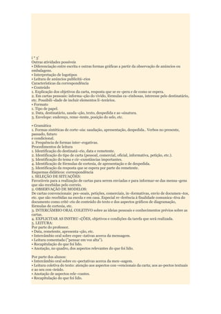 i * 5'
Outras atividades possíveis
• Diferenciação entre escrita e outras formas gráficas a partir da observação de anúncios ou
embalagens.
• Interpretação de logotipos
• Leitura de anúncios publicitá¬rios
Características da correspondência
• Conteúdo
1. Explicação dos objetivos da carta, resposta que se es¬pera e de como se espera.
2. Em cartas pessoais: informa¬ção do vivido, fórmulas ca¬rinhosas, interesse pelo destinatário,
etc. Possibili¬dade de incluir elementos li¬terários.
• Formato
1. Tipo de papel.
2. Data, destinatário, sauda¬ção, texto, despedida e as¬sinatura.
3. Envelope: endereço, reme¬tente, posição do selo, etc.

• Gramática
1. Formas sintéticas de corte¬sia: saudação, apresentação, despedida.. Verbos no presente,
passado, futuro
e condicional.
2. Frequência de formas inter¬rogativas.
Procedimentos de leitura
1. Identificação do destinatá¬rio, data e remetente.
2. Identificação do tipo de carta (pessoal, comercial, oficial, informativa, petição, etc.).
3. Identificação do tema e cir¬cunstâncias importantes.
4. Identificação de fórmulas de cortesia, de apresentação e de despedida.
5. Identificação da resposta que se espera por parte do remetente.
Esquemas didáticos: correspondência
1. SELEÇÃO DE SITUAÇÕES:
Favoráveis para a realização de cartas para serem enviadas e para informar-se das mensa¬gens
que são recebidas pelo correio.
2. OBSERVAÇÃO DE MODELOS:
De cartas convencionais: pes¬soais, petições, comerciais, in¬formativas, envio de documen¬tos,
etc. que são recebidas na escola e em casa. Especial re¬ferência à finalidade comunica¬tiva do
documento como crité¬rio de conteúdo do texto e dos aspectos gráficos de diagramação,
fórmulas de cortesia, etc.
3. INTERCÂMBIO ORAL COLETIVO sobre as ideias pessoais e conhecimentos prévios sobre as
cartas.
4. EXPLICITAR AS INSTRU¬ÇÕES, objetivos e condições da tarefa que será realizada.
5. LEITURA:
Por parte do professor.
• Data, remetente, apresenta¬ção, etc.
• Intercâmbio oral sobre expec¬tativas acerca da mensagem.
• Leitura comentada ("pensar em voz alta").
• Recapitulação do que foi lido.
• Anotação, no quadro, dos aspectos relevantes do que foi lido.

Por parte dos alunos:
• Intercâmbio oral sobre ex¬pectativas acerca da men¬sagem.
• Leitura coletiva do texto: atenção aos aspectos con¬vencionais da carta; aos as-pectos textuais
e ao seu con¬teúdo.
• Anotação de aspectos rele¬vantes.
• Recapitulação do que foi lido.
 