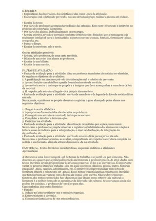 6. ESCRITA:
• Explicitação das instruções, dos objetivos e das condi¬ções da atividade.
• Elaboração oral coletiva do pré-texto, no caso de todo o grupo realizar a mesma ati-vidade.

• Escrita do texto:
• Por parte do professor: acompanhar o ditado das crianças. Este escre¬ve o texto e intervém no
processo de construção do mesmo.
• Por parte dos alunos, individualmente ou em grupo.
• Leitura coletiva, revisão e correção conforme critérios com¬binados: que a mensagem seja
realmente inteligível para o destinatário; aspectos conven¬cionais, formato, fórmulas tí¬picas,
ortografia, etc.
• Passar a limpo.
• Escrita do envelope, selo e envio.

Outras atividades possíveis
• Leitura, pelo professor, de uma carta recebida.
• Ditado de um aviso dos alunos ao professor.
• Escrita de um bilhete.
• Escrita de um convite.

PAUTAS DE AVALIAÇÃO
• Pautas de avaliação para a atividade: ditar ao professor manchetes de notícias co-nhecidas.
Os seguintes objetivos são avaliados:
1. A participação no processo pré¬vio de elaboração oral e coletiva do pré-texto.
2. A contribuição com detalhes a partir do conhecimento da no¬tícia.
3. A coerência entre o texto que se propõe e a imagem que deve acompanhar a manchete (a foto
da notícia).
4. O respeito pela estrutura linguís¬tica própria da manchete.
• Pautas de avaliação para a atividade: escrita da manchete e da legenda da foto de notícias lidas
em aula
Nesta pauta, o professor se propõe observar e registrar o grau alcançado pelos alunos nos
seguintes objetivos:

1. Chegar à escrita alfabética.
2. Apropriar-se dos conteúdos ela¬borados no pré-texto.
3. Conseguir uma estrutura correta do texto que se escreve.
4. Completar e detalhar a informa¬ção.
5. Participar na atividade.
• Pautas de avaliação para a atividade: classificação de notícias por seções, num mural.
Neste caso, o professor se propõe observar e registrar as habilidades dos alunos em relação à
leitura, o uso de indícios para a interpretação, o nível de decifração, de integração do
sig¬nificado, etc.
• Pautas de avaliação para a atividade: escrita de uma no¬tícia para o jornal da aula
Neste caso, o professor acentua, ao avaliar, a importância de respeitar a estrutura completa da
notícia e seu formato, além da atitude demonstra¬da na atividade.

CAPITULO 4 - Textos literários: características, esquemas didáticos e atividades
Apresentação

A literatura é uma fonte inesgotá¬vel de temas de trabalho e se justifi¬ca por si mesma. Não
devemos es¬quecer que a principal intenção da literatura é produzir prazer. As ativi¬dades com
textos literários devem proporcionar às crianças prazer ao lê-los e ao escrevê-los. É importante
variar os gêneros literários trabalha¬dos em aula: os contos clássicos, poesia, teatro, histórias
em quadri¬nhos, canções, adivinhações, etc. É preferível sempre trabalhar com livros de
literatura infantil e com textos ori¬ginais. Esses textos trazem algumas construções literárias
que familiarizam as crianças com a beleza da lingua¬gem escrita. Não se deve esquecer,
também, dos textos e conteúdos fun¬damentais que atuam como referên¬cia cultural; a
literatura é a melhor forma de se aproximar da diversida¬de cultural. Se as crianças ainda não
podem ler sozinhas, o professor de¬verá ler para elas.
Características dos textos literários
• Função
1. Induzir no leitor sentimen¬tos e emoções especiais.
2. Entretenimento e diversão.
3. Comunicar fantasias ou fa¬tos extraordinários.
 